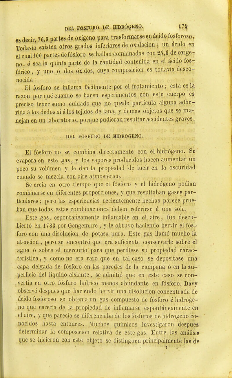 es decir, 76,9 partes de oxígeno para trasformarse en ácido fosforoso. Todavía existen otros grados inferiores de oxidación ¡ un acido en el cual í 00 partes de fósforo se hallan combinadas con 25,6 de oxíge- no, ó sea la quinta parte de la cantidad contenida en el acido fos- fórico , y uno ó dos óxidos, cuya composición es todavía desco- nocida El fósforo se inflama fácilmente por el frotamiento ; esta es la razón por qué cuando se hacen esperimentos con este cuerpo es preciso tener sumo cuidado que no quede partícula alguna adhe- rida á los dedos nidios tejidos de lana, y demas objetos que se ma- nejan en un laboratorio, porque pudieran resultar accidentes graves, DEL FOSFURO DE HIDROGENO. El fósforo no se combina directamente con el hidrógeno. Se evapora en este gas, y los vapores producidos hacen aumentar un poco su volumen y le dan la propiedad de lucir en la oscuridad cuando se mezcla con aire atmosférico. Se creía en otro tiempo que el fósforo y el hidrógeno podian combinarse en diferentes proporciones, y que resultaban gases par- ticulares ; pero las esperiencias recientemente hechas parece prue- ban que todas estas combinaciones deben referirse á una sola. Este gas, espontáneamente inflamable en el aire, fue descu- bierto en 1783 por Gengembre , y íe obtuvo haciendo hervir el fós- foro con una disolución de potasa pura. Este gas llamó mucho la atención, pero se encontró que era suficiente conservarle sobre el agua ó sobre el mercurio para c¡ue perdiese su propiedad carac- terística , y como no era raro que en tal caso se depositase una capa delgada de fósforo en las paredes de la campana ó en la su- perficie del líquido aislante, se admitió que en este caso se con- vertía en otro fósfuro hídrico menos abundante en fósforo. Davy . observó después que haciendo hervir una disolución concentrada de ácido fosforoso se obtenía un gas compuesto de fósforo é hidróge- no que carecía de la .propiedad de inflamarse espontáneamente en el aire, y que parecía se diferenciaba de los fósforos de hidrógeno co- nocidos hasta entonces. Muchos químicos investigaron después determinar la composición relativa de este gas. Entre las análisis que se hicieron con este objeto se distinguen principalmente las de