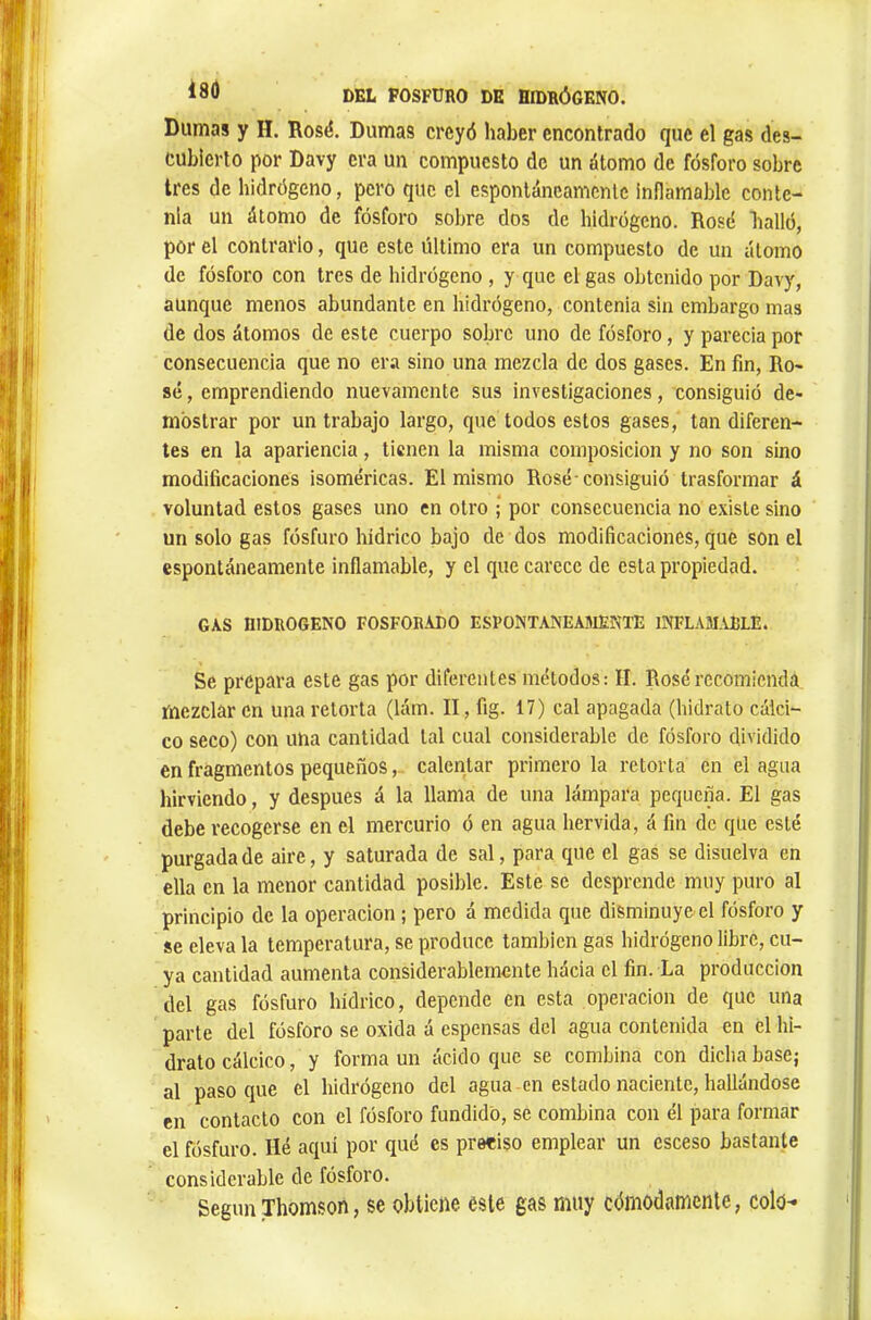 Dumas y H. Rosé. Dumas creyó haber encontrado que el gas des- cubierto por Davy era un compuesto de un átomo de fósforo sobre 1res de hidrógeno, pero que el espontáneamente inflamable conte- nía un átomo de fósforo sobre dos de hidrógeno. Rosé bailó, por el contrario, que este último era un compuesto de un átomo de fósforo con tres de hidrógeno , y que el gas obtenido por Davy, aunque menos abundante en hidrógeno, contenia sin embargo mas de dos átomos de este cuerpo sobre uno de fósforo, y parecia por consecuencia que no era sino una mezcla de dos gases. En fm. Ro- sé , emprendiendo nuevamente sus investigaciones, consiguió de- mostrar por un trabajo largo, que todos estos gases, tan diferen- tes en la apariencia, tienen la misma composición y no son sino modificaciones isoméricas. El mismo Rosé-consiguió trasformar á voluntad estos gases uno en otro ; por consecuencia no existe sino un solo gas fosfuro hídrico bajo de dos modificaciones, que son el espontáneamente inflamable, y el que carece de esta propiedad. GAS HIDROGENO FOSFORADO ESFONTANEA5IENTE 1NFLAM.U5LE. Se prepara este gas por diferentes métodos: II. Rosé recomienda mezclar en una retorta (lám. II, fig. 17) cal apagada (hidrato calci- co seco) con una cantidad tal cual considerable de fósforo dividido en fragmentos pequeños,. calentar primero la retorta en el agua hirviendo, y después á la llama de una lámpara pequeña. El gas debe recogerse en el mercurio ó en agua hervida, á fin de qiie esté purgada de aire, y saturada de sal, para que el gas se disuelva en ella en la menor cantidad posible. Este se desprende muy puro al principio de la operación ; pero á medida que disminuye, el fósforo y se eleva la temperatura, se produce también gas hidrógeno libre, cu- ya cantidad aumenta considerablemente hácia el fin. La producción del gas fósfuro hídrico, depende en esta operación de que una parte del fósforo se oxida á espensas del agua contenida en el hi- drato cálcico, y forma un ácido que se combina con dicha base; al paso que el hidrógeno del agua en estado naciente, hallándose en contacto con el fósforo fundido, se combina con él para formar el fósfuro. lié aquí por qué es preciso emplear un esceso bastante considerable de fósforo. Según Thomson, se obtiene este gas muy cómodamente, colo-