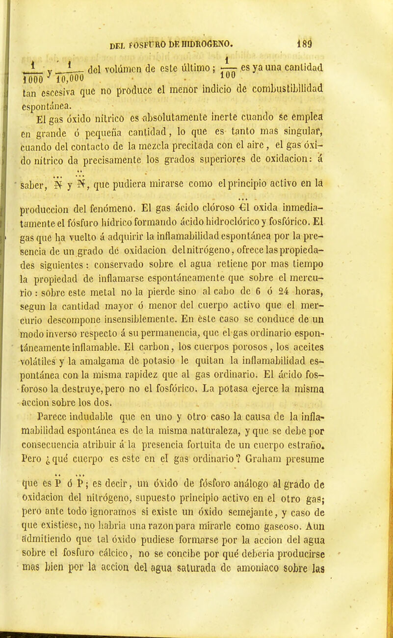 à ' t 1 * V — cid Yolúmcn de este último ; es ya una cantidad 1000 ^ 10,000 , 100 tan csccsiva que no produce el menor indicio de combustibilidad espontánea. El gas óxido nítrico es absolutamente inerte cuando se emplea Cn grande ó pequeña cantidad, lo que es tanto mas singular, cuando del contacto de la mezcla precitada con el aire, el gas óxi- do nítrico da precisamente los grados superiores de oxidación: á ■ saber, íí y que pudiera mirarse como el principio activo en la producción del fenómeno. El gas ácido clóroso €1 oxida inmedia- tamente el fósforo hídrico formando ácido hidroclórico y fosfórico. El gas que ha vuelto á adquirir la inflamabilidad espontánea por la pre- sencia de un grado de oxidación del nitrógeno, ofrece las propieda- des siguientes : conservado sobre el agua retiene por mas tiempo la propiedad de inflamarse espontáneamente que sobre el mercu- rio : sobre este metal no la pierde sino al cabo de 6 ó 24 horas, según la cantidad mayor ó menor del cuerpo activo que el mer- curio descompone insensiblemente. En éste caso se conduce de un modo inverso respecto á su permanencia, que el gas ordinario espon- táneamente inflamable. El carbón, los cuerpos porosos , los aceites volátiles y la amalgama de potasio le quitan la inflamabilidad es- pontánea con la misma rapidez que al gas ordinario. El ácido fos- foroso la destruye, pero no el fosfórico. La potasa ejerce la misma acción sobre los dos. Parece indudable que cn uno y otro caso la causa de la infla- mabilidad espontánea es de la misma naturaleza, y que se debe por consecuencia atribuir á la presencia fortuita de un cuerpo estraño. Pero ¿ quó cuerpo es este cn el gas ordinario ? Grabara presume que es P ó P ; es decir, un óxido de fósforo análogo al grado de Oxidación del nitrógeno, supuesto principio activo en el otro gaS; pero ante todo ignoramos si existe un óxido semejante, y caso de que existiese, no liabria una razón para mirarle como gaseoso. Aun admitiendo que tal óxido pudiese formarse por la acción del agua sobre el fosfuro cálcico, no se concibe por qué deberia producirse mas bien por la acción del agua saturada de amoniaco sobre las
