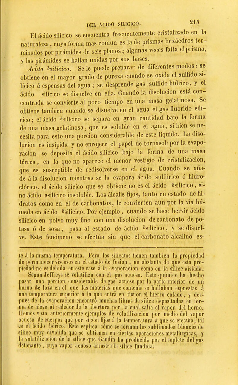 El ácido silícico se encuentra frecuentemente cristalizado en la naturaleza, cuya forma mas común es la de prismas hexaedros ter- minados por pirámides de seis planos ; algunas veces falta el prisma, y las pirámides se hallan unidas por sus bases. Acido bsiíicico. Se le puede preparar de diferentes modos : se obtiene en el mayor grado de pureza cuando se oxida el sulfido si- lícico á espensas del agua ; se desprende gas sulfido hídrico, y el ácido silícico se disuelve en ella. Cuando la disolución está con- centrada se convierte al poco tiempo en una masa gelatinosa. Se obtiene también cuando se disuelve en el agua el gas fluorido silí- cico; el ácido ^silícico se separa en gran cantidad bajo la forma de una masa gelatinosa, que es soluble en el agua, si bien se ne- cesita para esto una porción considerable de este líquido. La diso- lución es insípida y no enrojece el papel de tornasol: por la c>apo- i'acion se deposita el ácido silícico bajo la forma de una masa terrea, en la que no aparece el menor vestigio de cristalización, que es susceptible de redisolverse en el agua. Cuando se aña- de á la disolución mientras se la evapora ácido sulfúrico o hidro- clórico, el ácido silícico que se obtiene no es el acido ^silícico, si- no ácido «silícico insoluble. Los álcalis fijos, tanto en estado de hi- dratos como en el de carbonates, le convierten aun por la via hú- meda en ácido ^silícico. Por ejemplo, cuando se hace hervir ácido silícico en polvo muy fino con una disolución de carbonato de po- tasa ó de sosa, pasa al estado de ácido t’silícico, y se disuel- ve. Este fenómeno se efectúa sin que el carbonato alcalino es- te á la misma temperatura. Pero los silicatos tienen también la propiedad de permanecer viscosos en el estado de fusion, no obstante de que esta pro- piedad no es debida en este caso á la evaporación como en la sílice aislada. Según Jeffreys se volatiliza con el gas acuoso. Este químico ha hecho pasar una porción considerable de gas acuoso por la parte interior de un nomo (le loza en el que las materias que contenia so hallaban espuestas á una temperatura superior á la que entra en fusion el hierro colado, y des- pués de la evaporación encontró muchas libras de sílice depositadas en for- ma de nieve al rededor de la abertura por la cual salla el vapor del horno. Hemos visto anteriormente ejemplos de, volatilización por medio del vapor acuoso de cuerpos que por sí son fijos á la temperatura á que se efectúa, tal es el ácido bórico. Esto esplica cómo se forman los sublimados blancos de sílice muy dividida que se obtienen en ciertas operaciones metalúrgicas, y la volatilización de la sílice que Gaudin ha producido por el soplete del gas detonante, cuyo vapor acuoso arrastra la sílice fundida.