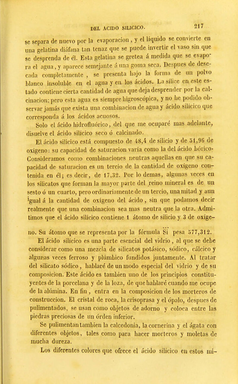 se separa de nuevo por la evaporación, y el líquido se convierte en una gelatina diáfana tan tenaz que se puede invertir el vaso sin que se desprenda de él. Esta gelatina se gretea á medida que se evapo- ra el agua, y aparece semejante á una goma seca. Después de dese- cada completamente , se presenta hajo la forma de un polvo blanco insoluble en el agua y en los ácidos. La sílice en este es- tado contiene cierta cantidad de agua que deja desprcndci poi la cal- cinación; pero esta agua es siempre higroscópica, y no lie podido ob- servar jamás que exista una combinación de agua y ácido silícico que corresponda á los ácidos acuosos. Solo el ácido liidrofluórico, del que me ocupare mas adelante, disuelve el ácido silícico seco ó calcinado. El ácido silicico está compuesto de 48,4 de silicio y de 51,96 de oxígeno: su capacidad de saturación varía como la del ácido bórico* Consideramos como combinaciones neutras aquellas en que su ca- pacidad de saturación es un tercio de la cantidad de oxígeno con- tenida en él; es decir, de 17,32. Por lo demas, algunas veces en los silicatos que forman la mayor parte del reino mineral es de un sesto ó un cuarto, peroordinaiiamcntcde un tercio, una mitad y aun igual á la cantidad de oxígeno del ácido, sin que podamos decir realmente que una combinación sea mas neutra que la otra. Admi- timos que el ácido silícico contiene 1 átomo de silicio y 3 de oxíge- no. Su átomo que se representa por la fórmula Si pesa 577,312. El ácido silícico es una parte esencial del vidrio, al que se debe considerar como una mezcla de silicatos potásico, sódico, cálcico y algunas veces ferroso y plúmbico fundidos juntamente. Al tratar del silicato sódico, hablaré de un modo especial del vidrio y de su composición. Este ácido es también uno de los principios constitu- yentes de la porcelana y de la loza, de que hablaré cuando me ocupe de la alúmina. En fin , entra en la composición de los morteros de construcción. El cristal de roca, la crisoprasa y el ópalo, después de pulimentados, se usan como objetos de adorno y coloca entre las piedras preciosas de un órden inferior. Se pulimentan también la calcedonia, la cornerina y el ágata con diferentes objetos, tales como para hacer morteros y moletas de mucha dureza. Los diferentes colores que ofrece el ácido silícico en estos mi-