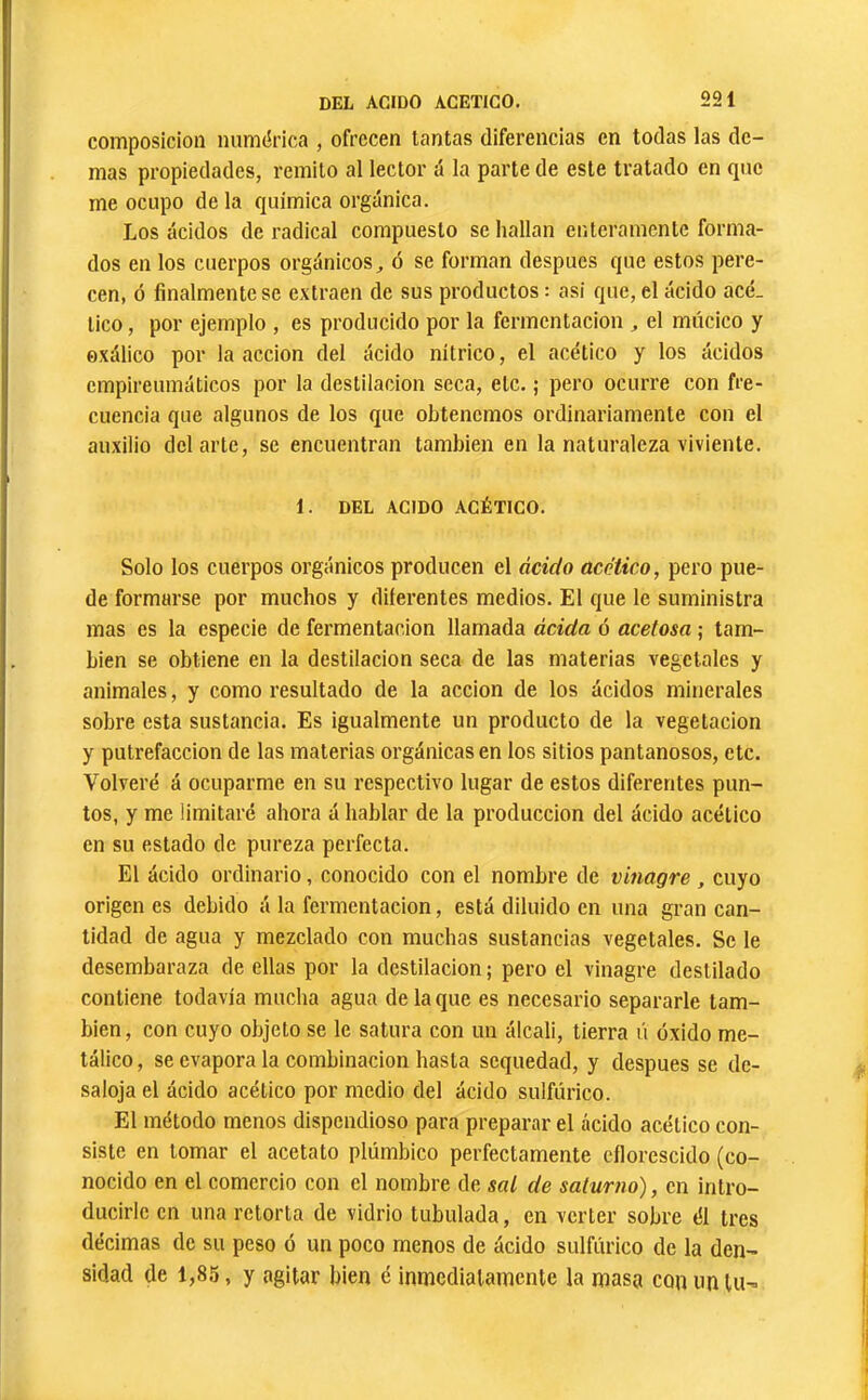 composición numérica , ofrecen tantas diferencias en todas las de- más propiedades, remito al lector á la parte de este tratado en que me ocupo de la química orgánica. Los ácidos de radical compuesto se hallan eiítcramente forma- dos en los cuerpos orgánicos^ ó se forman después que estos pere- cen, ó finalmente se extraen de sus productos : asi que, el ácido acé- tico , por ejemplo , es producido por la fermentación , el múcico y oxálico por la acción del ácido nitrico, el acético y los ácidos cmpireumáticos por la destilación seca, etc. ; pero ocurre con fre- cuencia que algunos de los que obtenemos ordinariamente con el auxilio del arte, se encuentran también en la naturaleza viviente. 1. DEL ACIDO ACÉTICO. Solo los cuerpos orgánicos producen el ácido acético, pero pue- de formarse por muchos y diferentes medios. El que le suministra mas es la especie de fermentación llamada ácida ó acetosa ; tam- bién se obtiene en la destilación seca de las materias vegetales y animales, y como resultado de la acción de los ácidos minerales sobre esta sustancia. Es igualmente un producto de la vegetación y putrefacción de las materias orgánicas en los sitios pantanosos, etc. Volveré á ocuparme en su respectivo lugar de estos diferentes pun- tos, y me limitaré ahora á hablar de la producción del ácido acético en su estado de pureza perfecta. El ácido ordinario, conocido con el nombre de vinagre, cuyo origen es debido á la fermentación, está diluido en una gran can- tidad de agua y mezclado con muchas sustancias vegetales. Se le desembaraza de ellas por la destilación ; pero el vinagre destilado contiene todavía mucha agua de la que es necesario separarle tam- bién, con cuyo objeto se le satura con un álcali, tierra ú óxido me- tálico, se evapora la combinación hasta sequedad, y después se de- saloja el ácido acético por medio del ácido sulfúrico. El método menos dispendioso para preparar el ácido acético con- siste en tomar el acetato plúmbico perfectamente eílorescido (co- nocido en el comercio con el nombre de sal de saturno), en intro- ducirle en una retorta de vidrio tubulada, en verter sobre él tres décimas de su peso ó un poco menos de ácido sulfúrico de la den- sidad de 1,85, y agitar bien é inmediatamente la masa con im Ui-