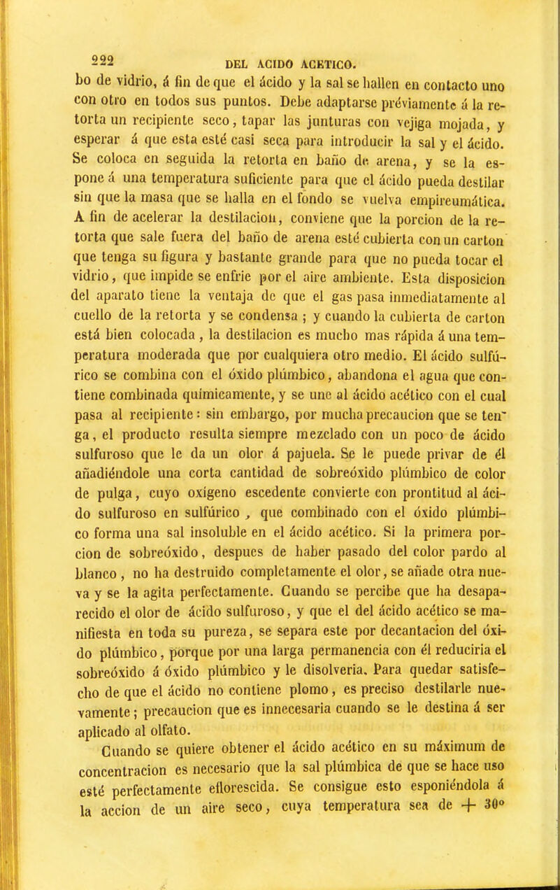 bo de vidrio, á fin de que el ácido y la sal se hallen en contacto uno con otro en todos sus puntos. Debe adaptarse préviarnentc á la re- torta un recipiente seco, tapar las junturas con vejiga mojada, y esperar á que esta esté casi seca para introducir la sal y el ácido. Se coloca en seguida la retorta en baño de arena, y se la es- pone á una temperatura suficiente para que el ácido pueda destilar sin que la masa que se halla en el fondo se vuelva empireumática. A fin de acelerar la destilación, conviene que la porción de la re- torta que sale fuera del baño de arena esté cubierta con un carton que tenga su figura y bastante grande para que no pueda tocar el vidrio, que impide se enfrie por el aire ambiente. Esta disposición del aparato tiene la ventaja de que el gas pasa inmediatamente al cuello de la retorta y se condensa ; y cuando la cubierta de cartón está bien colocada , la destilación es mucho mas rápida á una tem- peratura moderada que por cualquiera otro medio. El ácido sulfú- rico se combina con el óxido plúmbico, abandona el agua que con- tiene combinada químicamente, y se une al ácido acético con el cual pasa al recipiente : sin embargo, por mucha precaución que se ten' ga, el producto resulta siempre mezclado con un poco de ácido sulfuroso que le da un olor á pajuela. Se le puede privar de él añadiéndole una corta cantidad de sobreóxido plúmbico de color de pulga, cuyo oxígeno escódente convierte con prontitud al áci- do sulfuroso en sulfúrico ^ que combinado con el óxido plúmbi- co forma una sal insoluble en el ácido acético. Si la primera por- ción de sobreóxido, después de haber pasado del color pardo al blanco , no ha destruido completamente el olor, se añade otra nue- va y se la agita perfectamente. Cuando se percibe que ha desapa- recido el olor de ácido sulfuroso, y que el del ácido acético se ma- nifiesta en toda su pureza, se separa este por decantación del óxi- do plúmbico, porque por una larga permanencia con él reduciría el sobreóxido á óxido plúmbico y le disolvería. Para quedar satisfe- cho de que el ácido no contiene plomo, es preciso destilarle nue- vamente ; precaución que es innecesaria cuando se le destina á ser aplicado al olfato. Cuando se quiere obtener el ácido acético en su máximum de concentración es necesario que la sal plúmbica de que se hace uso esté perfectamente eflorescida. Se consigue esto esponiéndola á la acción de un aire seco, cuya temperatura sea de + 30»