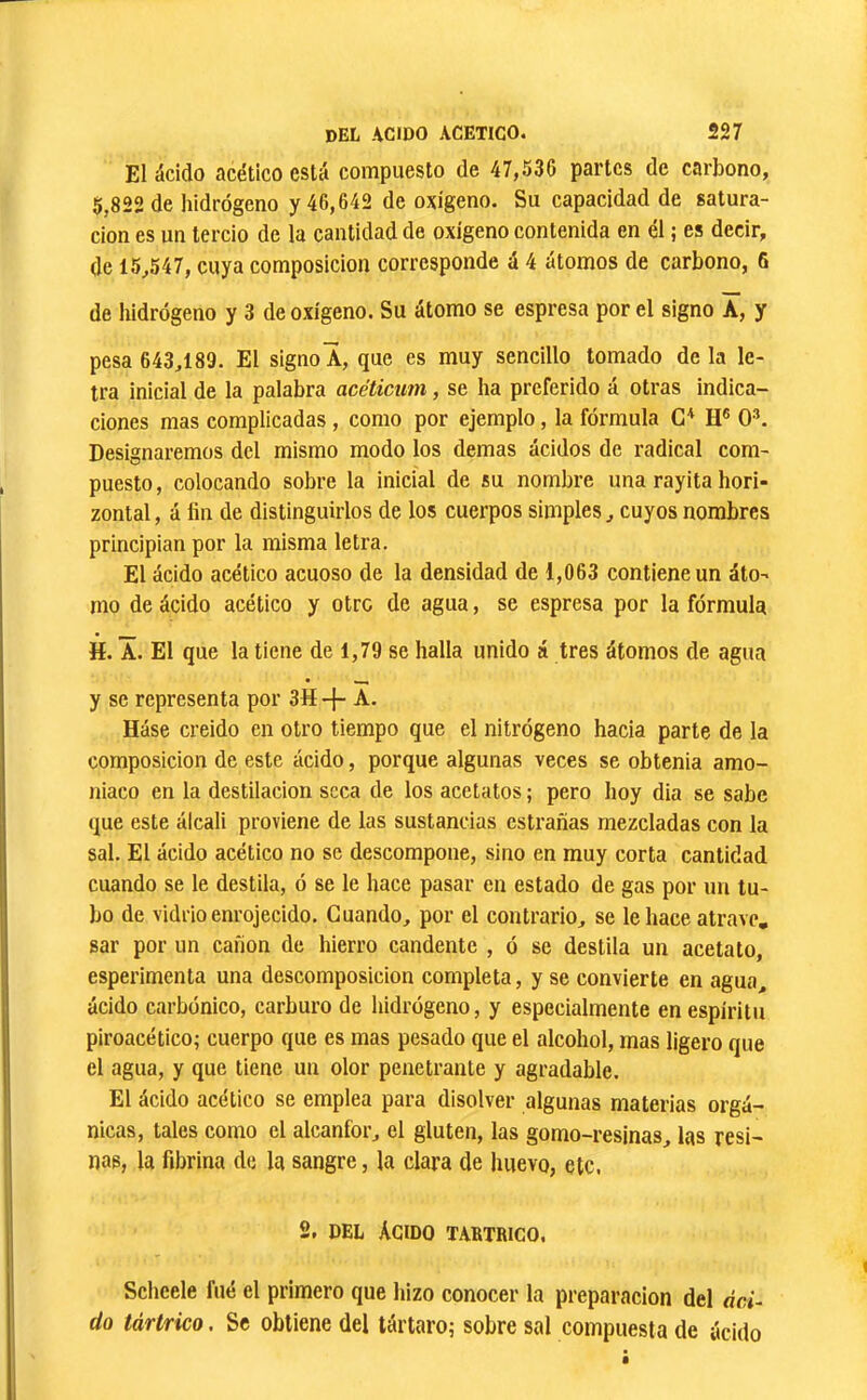 El ácido acético está compuesto de 47,536 partes de carbono, 5,822 de hidrógeno y 46,642 de oxígeno. Su capacidad de satura- ción es un tercio de la cantidad de oxígeno contenida en él ; es decir, de 15,547, cuya composición corresponde á 4 átomos de carbono, 6 de hidrógeno y 3 de oxígeno. Su átomo se espresa por el signo A, y pesa 643,189. El signo A, que es muy sencillo tomado de la le- tra inicial de la palabra acéticum, se ha preferido á otras indica- ciones mas complicadas, como por ejemplo, la fórmula H® O®. Designaremos del mismo modo los demas ácidos de radical com- puesto , colocando sobre la Inicial de su nombre una rayita hori- zontal , á fin de distinguirlos de los cuerpos simples, cuyos nombres principian por la misma letra. El ácido acético acuoso de la densidad de 1,063 contiene un áto^ mo de ácido acético y otro de agua, se espresa por la fórmula H. Â. El que la tiene de 1,79 se halla unido á tres átomos de agua y se representa por 3H -{- A. Báse creido en otro tiempo que el nitrógeno hacia parte de la composición de este ácido, porque algunas veces se obtenía amo- niaco en la destilación seca de los acetatos ; pero hoy dia se sabe que este álcali proviene de las sustancias estrañas mezcladas con la sal. El ácido acético no se descompone, sino en muy corta cantidad cuando se le destila, ó se le hace pasar en estado de gas por un tu- bo de vidrio enrojecido. Cuando, por el contrario, se le hace atrave, sar por un canon de hierro candente , ó se destila un acetato, esperimenta una descomposición completa, y se convierte en agua, ácido carbónico, carburo de hidrógeno, y especialmente en espíritu piroacético; cuerpo que es mas pesado que el alcohol, mas ligero que el agua, y que tiene un olor penetrante y agradable. El ácido acético se emplea para disolver algunas materias orgá- nicas, tales como el alcanfor, el gluten, las gomo-resinas, las resi- nas, la fibrina de la sangre, la clara de huevo, etc. 2, DEL Agido tártrico, Scheele fué el primero que hizo conocer la preparación del áci- do tártrico. Se obtiene del tártaro; sobre sal compuesta de ácido