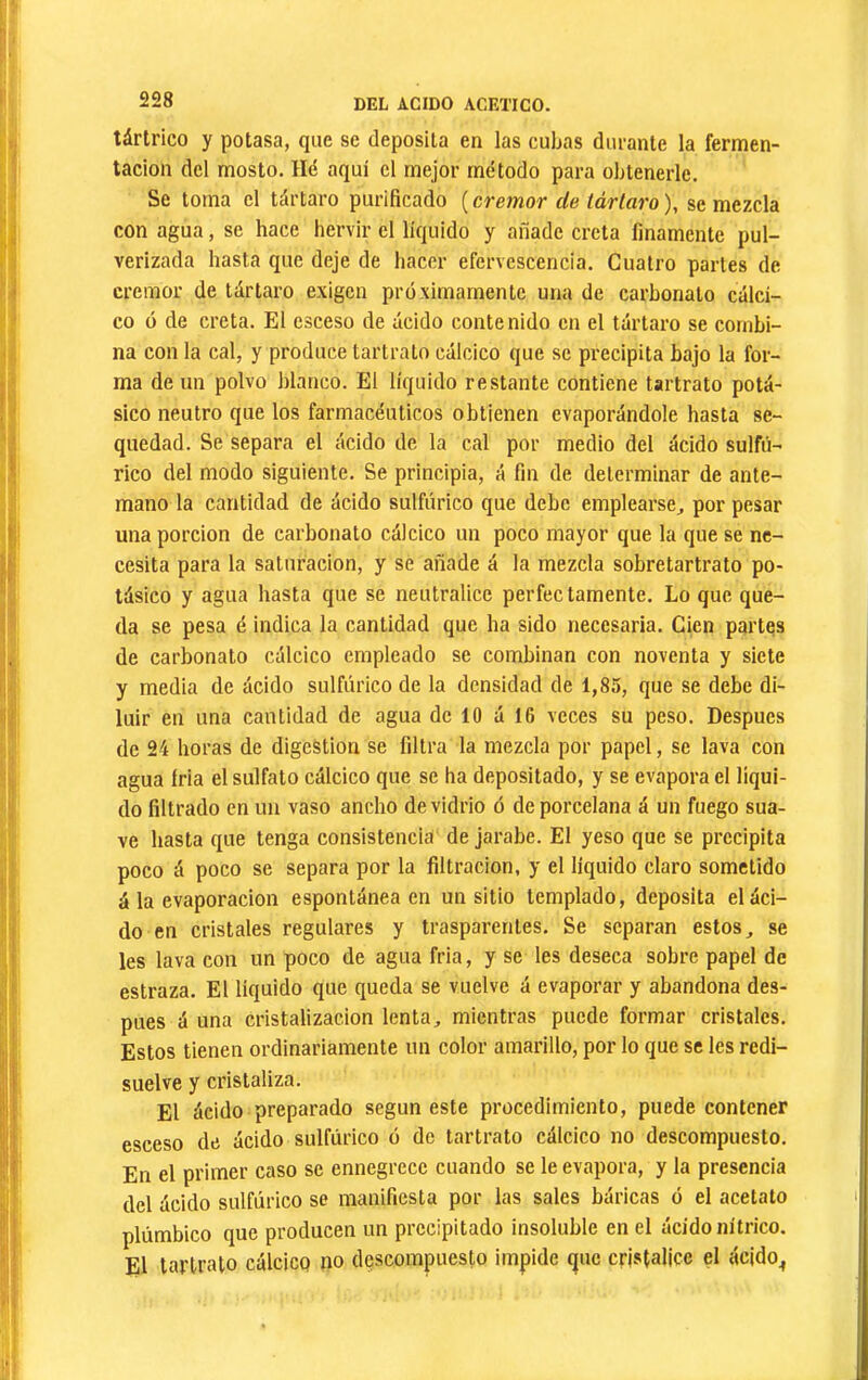 tártrico y potasa, que se deposita en las cubas durante la fermen- tación del mosto. Hé aquí el mejor método para obtenerle. Se toma el tártaro purificado [crémor de tártaro), se mezcla con agua, se hace hervir el líquido y añade creta finamente pul- verizada hasta que deje de hacer efervescencia. Cuatro partes de crémor de tártaro exigen próximamente una de carbonato calci- co ó de creta. El esceso de iícido contenido en el tártaro se combi- na con la cal, y produce tartrato cálcico que se precipita bajo la for- ma de un polvo blanco. El líquido restante contiene tartrato potá- sico neutro que los farmacéuticos obtienen evaporándole hasta se- quedad. Se separa el ácido de la cal por medio del ácido sulfú- rico del modo siguiente. Se principia, á fin de determinar de ante- mano la cantidad de ácido sulfúrico que debe emplearse^ por pesar una porción de carbonato cálcico un poco mayor que la que se ne- cesita para la saturación, y se añade á la mezcla sobretartrato po- tásico y agua hasta que se neutralice perfectamente. Lo que que- da se pesa é indica la cantidad que ha sido necesaria. Cien partes de carbonato cálcico empleado se combinan con noventa y siete y media de ácido sulfúrico de la densidad de 1,85, que se debe di- luir en una cantidad de agua de 10 á 16 veces su peso. Después de 24 horas de digestion se filtra la mezcla por papel, se lava con agua íria el sulfato cálcico que se ha depositado, y se evapora el líqui- do filtrado en un vaso ancho de vidrio ó de porcelana á un fuego sua- ve hasta que tenga consistencia de jarabe. El yeso que se precipita poco á poco se separa por la filtración, y el liquido claro sometido á la evaporación espontánea en un sitio templado, deposita el áci- do en cristales regulares y trasparentes. Se separan estos, se les lava con un poco de agua fria, y se les deseca sobre papel de estraza. El líquido que queda se vuelve á evaporar y abandona des- pués á una cristalización lenta, mientras puede formar cristales. Estos tienen ordinariamente un color amarillo, por lo que se les redi- suelve y cristaliza. El ácido preparado según este procedimiento, puede contener esceso de ácido sulfúrico ó de tartrato cálcico no descompuesto. En el primer caso se ennegrece cuando se le evapora, y la presencia del ácido sulfúrico se manifiesta por las sales báricas ó el acetato plúmbico que producen un precipitado insoluble en el ácido nítrico. El tartrato cálcico no descompuesto impide que cristalice el ácido^