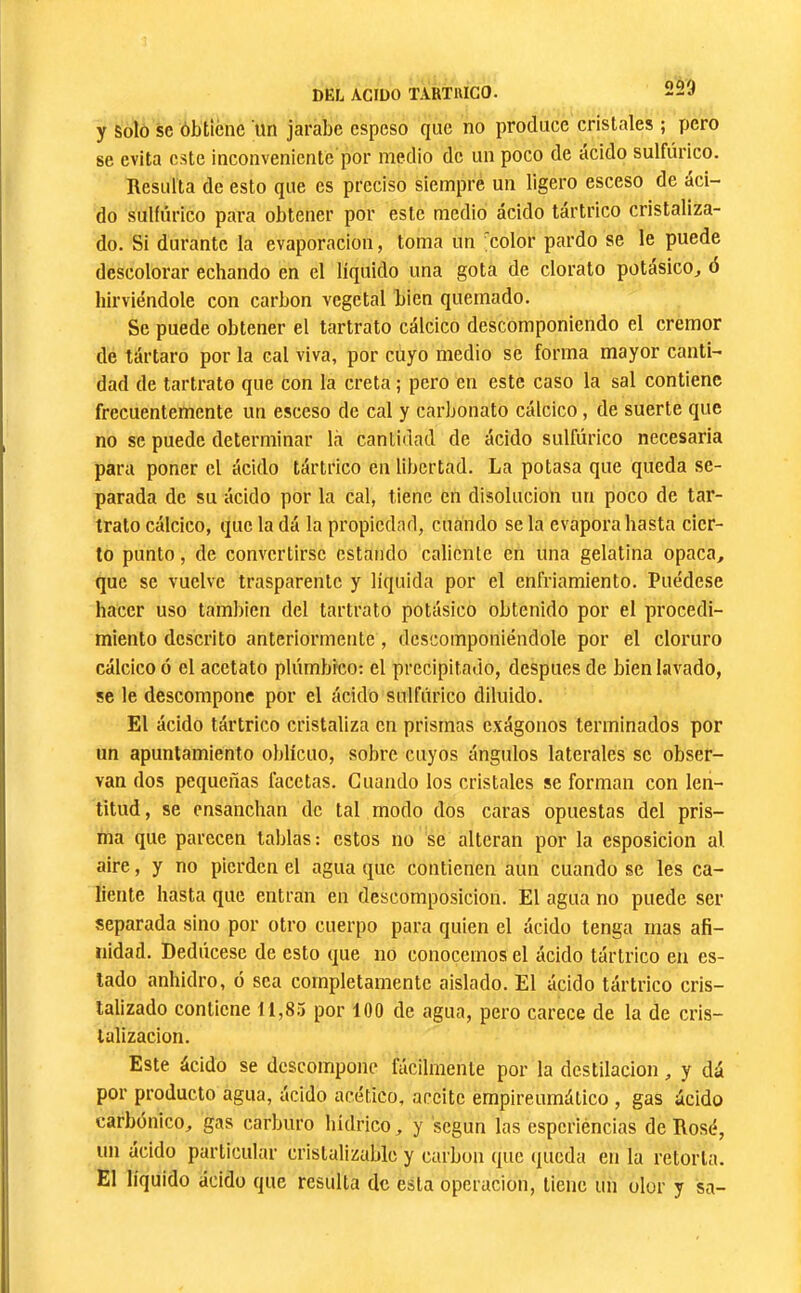 y Solo SC ôbticnc un jarabe espeso que no produce cristales ; pero se evita este inconveniente por medio de un poco de ácido sulfúrico. Resulta de esto que es preciso siempre un ligero esceso de aci- do sulfúrico para obtener por este medio ácido tártrico cristaliza- do. Si durante la evaporación, toma un ^color pardo se le puede descolorar echando en el líquido una gota de clorato potásico, ó hirviéndole con carbon vegetal bien quemado. Se puede obtener el tartrato cálcico descomponiendo el crémor de tártaro por la cal viva, por cuyo medio se forma mayor canti- dad de tartrato que con la creta ; pero en este caso la sal contiene frecuentemente un esceso de cal y carbonato cálcico, de suerte que no se puede determinar là cantidad de ácido sulfúrico necesaria para poner el ácido tártrico en libertad. La potasa que queda se- parada de su ácido por la cal, tiene en disolución un poco de tar- trato cálcico, que la dá la propiedad, cuando se la evapora hasta cier- to punto, de convertirse estando caliente en una gelatina opaca, que se vuelve trasparente y liquida por el enfriamiento. Puédese hacer uso también del tartrato potásico obtenido por el procedi- miento descrito anteriormente , descomponiéndole por el cloruro cálcico ó el acetato plúmbico: el precipitado, después de bien lavado, se le descompone por el ácido sulfúrico diluido. El ácido tártrico cristaliza en prismas exágonos terminados por un apuntamiento oblicuo, sobre cuyos ángidos laterales se obser- van dos pequeñas facetas. Cuando los cristales se forman con len- titud, se ensanchan de tal modo dos caras opuestas del pris- ma que parecen tablas: estos no se alteran por la esposicion al aire, y no pierden el agua que contienen aun cuando se les ca- liente hasta que entran en descomposición. El agua no puede ser separada sino por otro cuerpo para quien el ácido tenga mas afi- nidad. Dedúcese de esto que no conocemos el ácido tártrico en es- tado anhidro, ó sea completamente aislado. El ácido tártrico cris- talizado contiene 11,85 por 100 de agua, pero carece de la de cris- talización. Este ácido se descompone fácilmente por la destilación, y dá por producto agua, ácido acético, aceite empireumático , gas ácido carbónico, gas carburo hídrico, y según las esperiéncias de Rosé, un ácido particular cristalizable y carbón que (jueda en la retorta. El líquido ácido que resulta de esta operación, tiene un olor y sa-