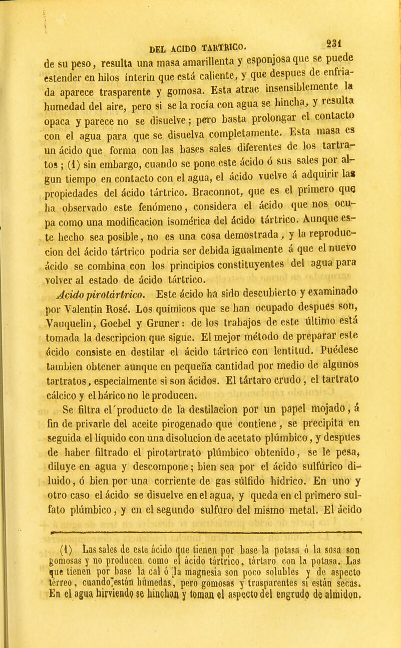 de su peso, resulta una masa amarillenta y esponjosa que se puede cstender en hilos ínterin que está caliente^ y que después de enfiia- da aparece trasparente y gomosa. Esta atrae insensiblemente la humedad del aire, pero si se la rocía con agua se hincha^ y resu ta opaca y parece no se disuelve ; pei'o basta prolongar el contacto con el agua para que se disuelva completamente. Esta masa es un ácido que forma con las bases sales diferentes de los tartia los ; (1) sin embargo, cuando se pone este ácido ó sus sales por al- gún tiempo en contacto con el agua, el ácido vuelve á adquirir la» propiedades del ácido tártrico. Braconnot, que es el primero quq lia observado este fenómeno, considera el ácido que nos ocu- pa como una modificación isomérica del ácido tártrico. Aunque es- te hecho sea posible, no es una cosa demostrada, y la reproduc- ción del ácido tártrico podria ser debida igualmente á que el nuevo ácido se combina con los principios constituyentes del aguapara volver al estado de ácido tártrico. Acido pirotártrico. Este ácido ha sido descubierto y examinado por Valentin Rosé. Los químicos que se han ocupado después son, Vaiiquelin, Goebel y Gruner : de los trabajos de este último está tomada la descripción que sigue. El mejor método de preparar este ácido consiste en destilar el ácido tártrico con lentitud. Puedese también obtener aunque en pequeña cantidad por medio de algunos tartratos, especialmente si son ácidos. El tártaro crudo, el tartrato cálcico y elbáricono le producen. Se filtra el 'producto de la destilación por un papel mojado, á fin de privarle del aceite pirogenado que contiene, se precipita en seguida el líquido con una disolución de acetato plúmbico, y despUes de haber filtrado el pirotartrato plúmbico obtenido, se le pesa, diluye en agua y descompone ; bien sea por el ácido sulfúrico di- luido , ó bien por una corriente de gas súlfido liídrico. En uno y otro caso el ácido se disuelve en el agua, y queda en el primero sul- fato plúmbico, y en el segundo sulfuro del mismo metal. El ácido (1) Las sales de este ácido que tienen por base la potasa ó la sosa son gomosas y no producen como el ácido tártrico, tártaro con la potasa. Las que tienen por^base la cal ó !la magnesia son poco solubles y de aspecto terreo, cuandoi^están húmedas, pero gomosas y trasparentes si están secas. En el agua birviende se binchaa y toman el aspecto del engrudo de almidón.