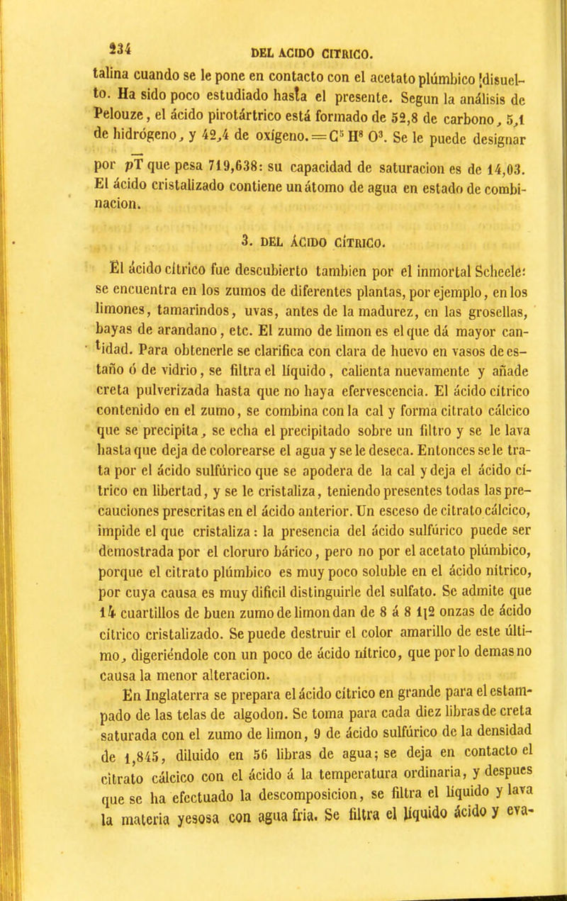 talina cuando se le pone en contacto con el acetato plúmbico jdisuel- to. Ha sido poco estudiado hasta el presente. Según la análisis de Pelouze, el ácido pirotártrico está formado de 52,8 de carbono^ 54 de hidrógeno, y 42,4 de oxígeno. = H« 0\ Se le puede designar por pT que pesa 719,638: su capacidad de saturación es de 14,03. El ácido cristalizado contiene un átomo de agua en estado de combi- nación. 3. DEL ÁCIDO CÍTRICO. El ácido cítrico fue descubierto también por el inmortal Scheele; se encuentra en los zumos de diferentes plantas, por ejemplo, en los V limones, tamarindos, uvas, antes de la madurez, en las grosellas, bayas de arandano, etc. El zumo de limon es el que dá mayor can- ) l ^idad. Para obtenerle se clarifica con clara de huevo en vasos dees- ; taño o de vidrio, se filtra el líquido, calienta nuevamente y añade creta pulverizada hasta que no haya efervescencia. El ácido cítrico contenido en el zumo, se combina con la cal y forma citrato calcico que se precipita, se echa el precipitado sobre un filtro y se le lava hasta que deja de colorearse el agua y se le deseca. Entonces se le tra- ,, ta por el ácido sulfúrico que se apodera de la cal y deja el ácido cí- trico en libertad, y se le cristaliza, teniendo presentes todas las pre- cauciones prescritas en el ácido anterior. Un esceso de citrato calcico, impide el que cristaliza : la presencia del ácido sulfúrico puede ser demostrada por el cloruro bárico, pero no por el acetato plúmbico, porque el citrato plúmbico es muy poco soluble en el ácido nítrico, por cuya causa es muy difícil distinguirle del sulfato. Se admite que l4 cuartillos de buen zumo de limón dan de 8 á 8 1J2 onzas de ácido cítrico cristalizado. Se puede destruir el color amarillo de este últi- mo, digeriéndole con un poco de ácido nítrico, que por lo demas no causa la menor alteración. i., En Inglaterra se prepara el ácido cítrico en grande para el estam- ; ‘ pado de las telas de algodón. Se toma para cada diez libras de creta *!'• saturada con el zumo de limón, 9 de ácido sulfúrico de la densidad il; de 1,845, diluido en 56 libras de agua; se deja en contacto el ^ citrato cálcico con el ácido á la temperatura ordinaria, y después que se ha efectuado la descomposición, se filtra el líquido y lava la materia yesosa con agua fría. Se filtra el líquido ácido y eva- I