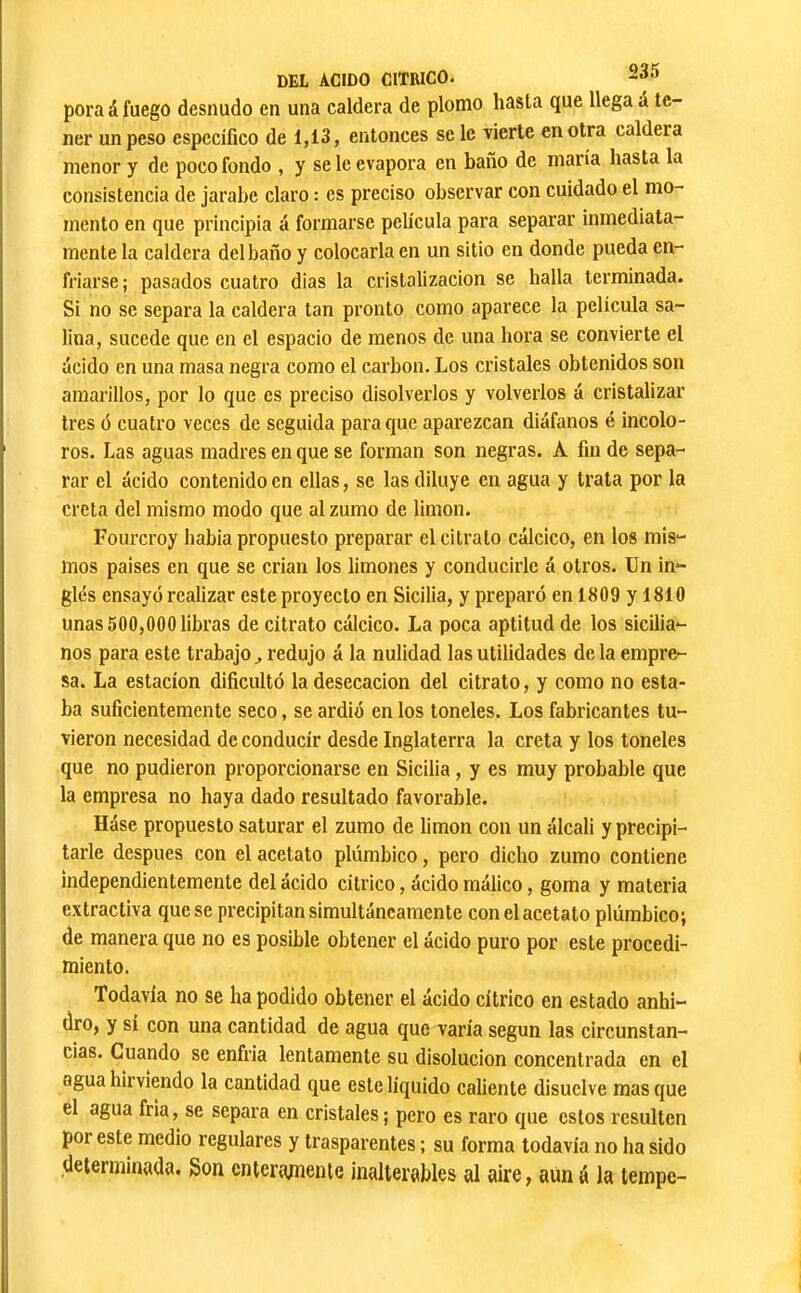 pora á fuego desnudo en una caldera de plomo hasta que llega á te- ner un peso especifico de 1,13» entonces se le vierte en otra caldera menor y de poco fondo , y se le evapora en baño de maria hasta la consistencia de jarabe claro : es preciso observar con cuidado el mo- mento en que principia á formarse pelicula para separar inmediata- mente la caldera del baño y colocarla en un sitio en donde pueda en- friarse; pasados cuatro dias la cristalización se halla terminada. Si no se separa la caldera tan pronto como aparece la pelicula sa- lina, sucede que en el espacio de menos de una hora se convierte el ácido en una masa negra como el carbon. Los cristales obtenidos son amarillos, por lo que es preciso disolverlos y volverlos á cristalizar tres ó cuatro veces de seguida para que aparezcan diáfanos é incolo- ros. Las aguas madres en que se forman son negras. A fin de sepa- rar el ácido contenido en ellas, se las diluye en agua y trata por la creta del mismo modo que al zumo de limon. Fourcroy habia propuesto preparar el ci trato cálcico, en los mis- inos paises en que se crian los limones y conducirle á otros. Un in- glés ensayó realizar este proyecto en Sicilia, y preparó en 1809 y 1810 unas 500,000 libras de citrato cálcico. La poca aptitud de los sicilia- nos para este trabajo^ redujo á la nulidad las utilidades de la empre- sa. La estación dificultó la desecación del citrato, y como no esta- ba suficientemente seco, se ardió en los toneles. Los fabricantes tu- vieron necesidad de conducir desde Inglaterra la creta y los toneles que no pudieron proporcionarse en Sicilia, y es muy probable que la empresa no haya dado resultado favorable. Háse propuesto saturar el zumo de limon con un álcali y precipi- tarle después con el acetato plúmbico, pero dicho zumo contiene independientemente del ácido cítrico, ácido málico, goma y materia extractiva que se precipitan simultáneamente con el acetato plúmbico; de manera que no es posible obtener el ácido puro por este procedi- miento. Todavía no se ha podido obtener el ácido cítrico en estado anhi- dro, y sí con una cantidad de agua que varía según las circunstan- cias. Cuando se enfria lentamente su disolución concentrada en el agua hirviendo la cantidad que este liquido caliente disuelve mas que el agua fría, se separa en cristales; pero es raro que estos resulten por este medio regulares y trasparentes ; su forma todavía no ha sido determinada. Son enteramente inalterables al aire, aüná la tempe-