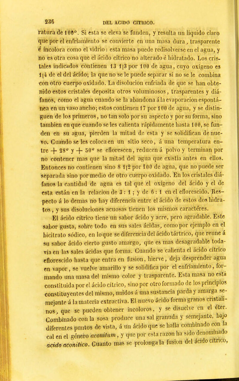 s:{6 ratura de 100“. Si esta sc eleva se funden, y resulta un liquido claro que por cl cnfriainiento se convierte en una masa dura^ trasparente é incolora como el vidrio : esta masa puede redisolversc en el agua, y no es otra cosa que el ácido citrico no alterado é liidratado. Los cris- tales indicados contienen 13 lj3 por 100 de agua, cuyo oxigeno es lj4 de el del ácido; la que no se le puede separar si no se le combina con otro cuerpo oxidado. La disolución enfriada de que se han obte- nido estos cristales deposita otros voluminosos, trasparentes y diá- fanos, como el agua cuando se la abandonadla evaporación espontá- nea en un vaso ancho; estos contienen 17 por 100 de agua, y se distin- guen de los primeros, no tan solo por su aspecto y por su forma, sino también en que cuando se les calienta rápidamente hasta 100, se fun- den en su agua, pierden la mitad de esta y se solidifican de nue- vo. Cuando sc les coloca en un sitio seco, á una temperatura en- tre -}- 28“ y 50“ se eflorescen, reducen á polvo y terminan por no contener mas que la mitad del agua que existia antes en ellos. Entonces no contienen sino 8 li2 por 100 de agua, que no puede ser separada sino por medio de otro cuerpo oxidado. En los cristales diá- fanos la cantidad de agua es tal que el oxigeno del ácido y el de esta están en la relación de 3 : 1 ; y de 6:1 en el eflorescido. Res- pecto á lo demas no hay diferencia entre el ácido de estos dos hidra- tos , y sus disoluciones acuosas tienen los mismos caracteres. El ácido citrico tiene un sabor ácido y acre, pero agradable. Este sabor gusta, sobre todo en sus sales ácidas, como por ejemplo en el bicitrato sódico, en loque se diferencia del ácido tártrico, que reúne á su sabor ácido cierto gusto amargo, que es mas desagradable toda- vía en las sales ácidas que forma. Cuando se calienta el ácido citrico eflorescido hasta que entra en fusion, hierve, deja desprender agua en vapor, se vuelve amarillo y se solidifica por el enfriamiento, for- mando una masa del mismo color y trasparente. Esta masa no está constituida por el ácido cítrico, sino por otro formado de los principios constituyentes del mismo, unidos á una sustancia parda y amarga se- mejante á la materia extractiva. El nuevo ácido forma granos cristali- nos, que sc pueden obtener incoloros, y se disuelve en el éter. Combinado con la sosa produce una sal granuda y semejante, bajo diferentes puntos de vista, á im ácido que sc halla combinado con a cal en el género aconüum, y que por esta razón ha sido dcnominacto ácido aconitico. Cuanto mas se prolóngala fusión del ácido cítrico,