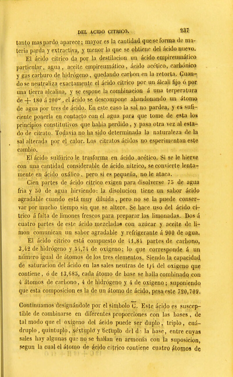 tanto mas pardo aparece ; mayor es la cantidad queselorma de ma- teria pai'da y extractiva, y menor la que se obtiene del ácido nuevo. El ácido cítrico da por la destilación un ácido empireumático particular, agua, aceite empireumático, ácido acético, carbónico y gas carburo de hidrogeno, quedando carbon en la retorta. Cuan- do se neutraliza exactamente el ácido cítrico por un álcali fijo ó por una tierra alcalina, y se esppne la combinación á una terperatura de 180 á 200‘', el ácido se descompone abandonando un átomo de agua por tres de ácido. En este caso la sal no pardea, y es sufi- ciente ponerla en contacto con el agua para que tome de esta los principios constitutivos que habia perdido, y pasa otra vez al esta- do de ci trato. Toçlavia no ha sitio determinada la naturaleza de la sal alterada por el cglor. Los citratos ácidos no esperimentan este cambio. El ácido sulfúrico le trasforma en ácido .acético. Si se le hierve con una cantidad considerable de ácido nítrico, se convierte lenta- mente en ácido oxálico. pero si es pequeña, no le ataca. Cien partes de ácido cítrico exigen para disolverse 7.'> de agua fria y 50 de agua hirviendo; la disolución tiene un sahor ácido agradable cuando está muy diluida, pero no se la puede conser- var por mucho tiempo sin que se altere. Se hace uso del ácido cí- trico á falta de limones frescos para preparar las limonadas. Dos á cuatro partes de este ácido mezcladas con azúcar y aceite de li- mon comunican un sabor agradable y refrigerante á 900 de agua. El ácido cítrico está compuesto de 41,84 partes de carbono, 3,42 de hidrógeno y 54,74 de oxígeno; lo que corresponde á un número igual de átomos de los tres elementos. Sjendo la capacidad de saturación del ácido en las sales neutras de 1/4 del oxigeno que contiene, ó de 13,685, cada átomo de base se hallacombinadq con 4 átomos de carbono, 4 de hidrógeno y 4 de oxígeno ; suponiendo que esta composición es la de un átomo de ácido, pesa este 720,709. Continuamos designándole por el sínibolo C. Este ácido es suscep- tible de combinarse en diferentes proporciones con las bases, de tal modo que el oxígeno del ácido puede ser duplo, triplo, cuá- druplo, quintuplo, séxtqpld y Óctuplo del de la base, entre cuyas sales hay algunas que no se haHan en armonía con la suposición, según la cual el álorpo de tjcjdo cítrico contiene cuatro ÿtoipos de