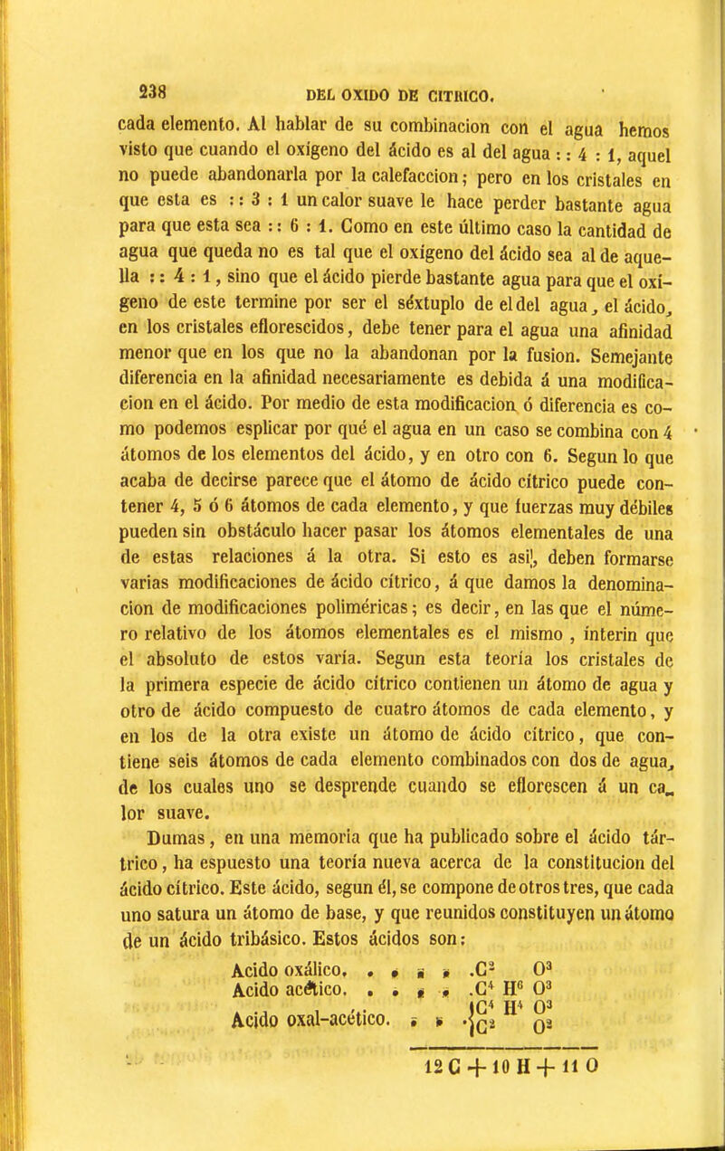 cada elemento. Al hablar de su combinación con el agua hemos visto que cuando el oxígeno del ácido es al del agua : : 4 : i, aquel no puede abandonarla por la calefacción ; pero en los cristales en que esta es : : 3 : 1 un calor suave le hace perder bastante agua para que esta sea : : 6 : 1. Como en este último caso la cantidad de agua que queda no es tal que el oxígeno del ácido sea al de aque- lla ; : 4 : 1, sino que el ácido pierde bastante agua para que el oxí- geno de este termine por ser el séxtuplo de el del agua, el ácido^ en los eristales eflorescidos, debe tener para el agua una afinidad menor que en los que no la abandonan por la fusion. Semejante diferencia en la afinidad necesariamente es debida á una modiCca- cion en el ácido. Por medio de esta modificación ó diferencia es co- mo podemos esplicar por qué el agua en un caso se combina con 4 átomos de los elementos del ácido, y en otro con 6. Según lo que acaba de decirse parece que el átomo de ácido cítrico puede con- tener 4, 5 ó 6 átomos de cada elemento, y que fuerzas muy débiles pueden sin obstáculo hacer pasar los átomos elementales de una de estas relaciones á la otra. Si esto es asi¡, deben formarse varias modificaciones de ácido cítrico, á que damos la denomina- ción de modificaciones poliméricas ; es decir, en las que el núme- ro relativo de los átomos elementales es el mismo , ínterin que el absoluto de estos varía. Según esta teoría los cristales de la primera especie de ácido cítrico contienen un átomo de agua y otro de ácido compuesto de cuatro átomos de cada elemento, y en los de la otra existe un átomo de ácido cítrico, que con- tiene seis átomos de cada elemento combinados con dos de agua^ de los cuales uno se desprende cuando se eflorescen á un ca„ lor suave. Dumas, en una memoria que ha publicado sobre el ácido tár- trico , ha espuesto una teoría nueva acerca de la constitución del ácido cítrico. Este ácido, según él, se compone de otros tres, que cada uno satura un átomo de base, y que reunidos constituyen un átomo de un ácido tribásico. Estos ácidos son; Acido oxálico, . Acido acético. . Acido oxal-acético. • S «i • • i • i í 12C -}“10 H“}“ 11 O