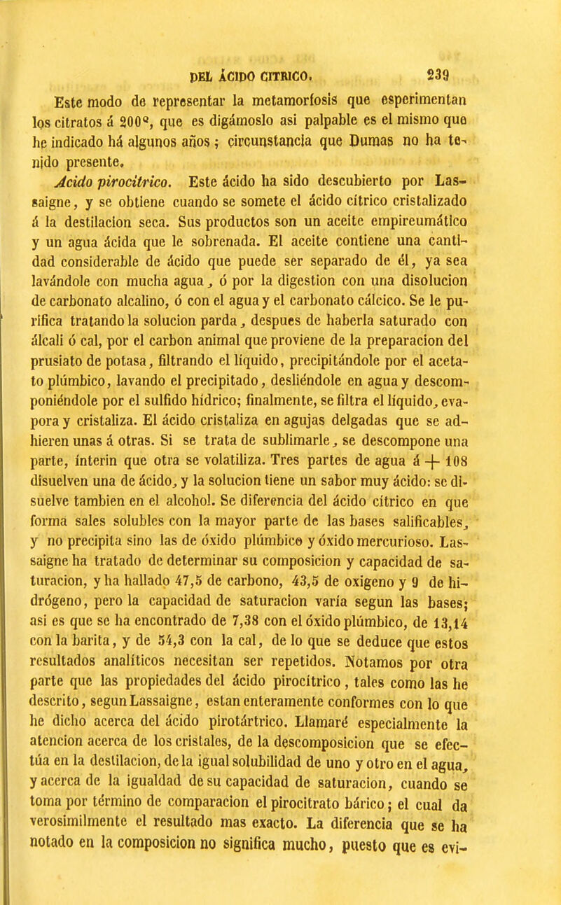 Este modo de representar la metamorfosis que esperimentan los citratos á 200«, que es digámoslo asi palpable es el mismo que he indicado há algunos años ; circunstancia que Dumas no ha te- nido presente. Acido pirocitrico. Este ácido ha sido descubierto por Las- saigne, y se obtiene cuando se somete el ácido cítrico cristalizado á la destilación seca. Sus productos son un aceite empireumático y un agua ácida que le sobrenada. El aceite contiene una canti- dad considerable de ácido que puede ser separado de él, ya sea lavándole con mucha agua ^ ó por la digestion con una disolución de carbonato alcalino, ó con el agua y el carbonato cálcico. Se le pu- rifica tratando la solución parda, después de haberla saturado con álcali ó cal, por el carbon animal que proviene de la preparación del prusiato de potasa, filtrando el líquido, precipitándole por el aceta- to plúmbico, lavando el precipitado, desliéndole en agua y descom- poniéndole por el sulfido hídrico; finalmente, se filtra el líquido^ eva- pora y cristaliza. El ácido cristaliza en agujas delgadas que se ad- hieren unas á otras. Si se trata de sublimarle ^ se descompone una parte, ínterin que otra se volatiliza. Tres partes de agua á -f-108 disuelven una de ácido, y la solución tiene un sabor muy ácido: se di- suelve también en el alcohol. Se diferencia del ácido cítrico en que forma sales solubles con la mayor parte de las bases salificables, y no precipita sino las de óxido plúmbico y óxido raercurioso. Las- saigne ha tratado de determinar su composición y capacidad de sa- turación, y ha hallado 47,5 de carbono, 43,5 de oxigeno y 9 de hi- drógeno, pero la capacidad de saturación varía según las bases; asi es que se ha encontrado de 7,38 con el óxido plúmbico, de 13,14 con la barita, y de 54,3 con la cal, de lo que se deduce que estos resultados analíticos necesitan ser repetidos. Notamos por otra parte que las propiedades del ácido pirocitrico, tales como las he descrito, segúnLassaigne, están enteramente conformes con lo que he dicho acerca del ácido pirotártrico. Llamaré especialmente la atención acerca de los cristales, de la descomposición que se efec- túa en la destilación, de la igual solubilidad de uno y otro en el agua, y acerca de la igualdad de su capacidad de saturación, cuando se toma por término de comparación el pirocitrato bárico ; el cual da verosímilmente el resultado mas exacto. La diferencia que se ha notado en la composición no significa mucho, puesto que es evi-