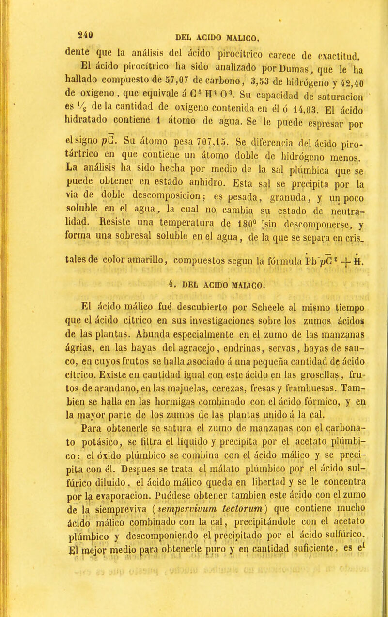 S40 dente que la análisis del ácido pirocilrico carece de exactitud. El ácido pirocitrico ha sido analizado porDumas^ que le ha hallado compuesto de 57,07 de carbono, 3,53 de hidrógeno y 42,40 de oxigeno, que equivale á G» II^ O’. Su capacidad de saturación es ’/g de la cantidad de oxigeno contenida en él ó 14,03. El ácido hidratado contiene 1 atomo de agua. Se le puede espresar por el signo pü. Su átomo pesa 707,15. Se diferencia del ácido piro- tai trico en que contiene un atomo doble de hidrógeno menos. La análisis ha sido hecha por medio de la sal plúmbica que se puede obtener en estado anhidro. Esta sal se precipita por la via de doble descomposición ; es pesada, granuda, y un poco soluble en el agua, la cual no cambia su estado de neutra- lidad. Resiste una temperatura de 180® [sin descomponerse, y forma una sobresal soluble en el agua, de la que se separa en cris. tales de color amarillo, compuestos según la fórmula Pb pG* -f-H, 4, DEL ACIDO MALICO. El ácido raálieo fue descubierto por Scheele al mismo tiempo que el ácido cítrico en sus investigaciones sobre los zumos ácidos de las plantas. Abunda especialmente en el zumo de las manzanas ágrias, en las bayas del agracejo, endrinas, servas, bayas de saú- co, en cuyos frutos se halla ¿isociado á una pequeña cantidad de ácido cítrico. Existe en cantidad igual con este ácido en las grosellas, fru- tos de arandano, en las majuelas, cerezas, fresas y frambuesas. Tam- bién se halla en las hormigas combinado con el ácido fórmico, y en la mayor parte de los zumos de las plantas unido á la cal. Para obtenerle se satura el zumo de manzanas con el carbona- to potásico, se filtra el líquido y precipita por el acetato plúmbi- co : el óxido plúmbico se combina con el ácido málico y se preci- pita con él. Después se trata el málato plúmbico por el ácido sul- fúrico diluido, el ácido málico queda en libertad y se le concentra por 1(1 evaporación. Puédese obtener también este ácido con el zumo de la siempreviva (sempervivum tectorum) que contiene mueho ácido málico combinado con la cal, precipitándole con el acetato plúmbico y descomponiendo el precipitado por el ácido sulfúrico. El mejor medio piira obtenerle puro y en cantidad suficiente, es e‘