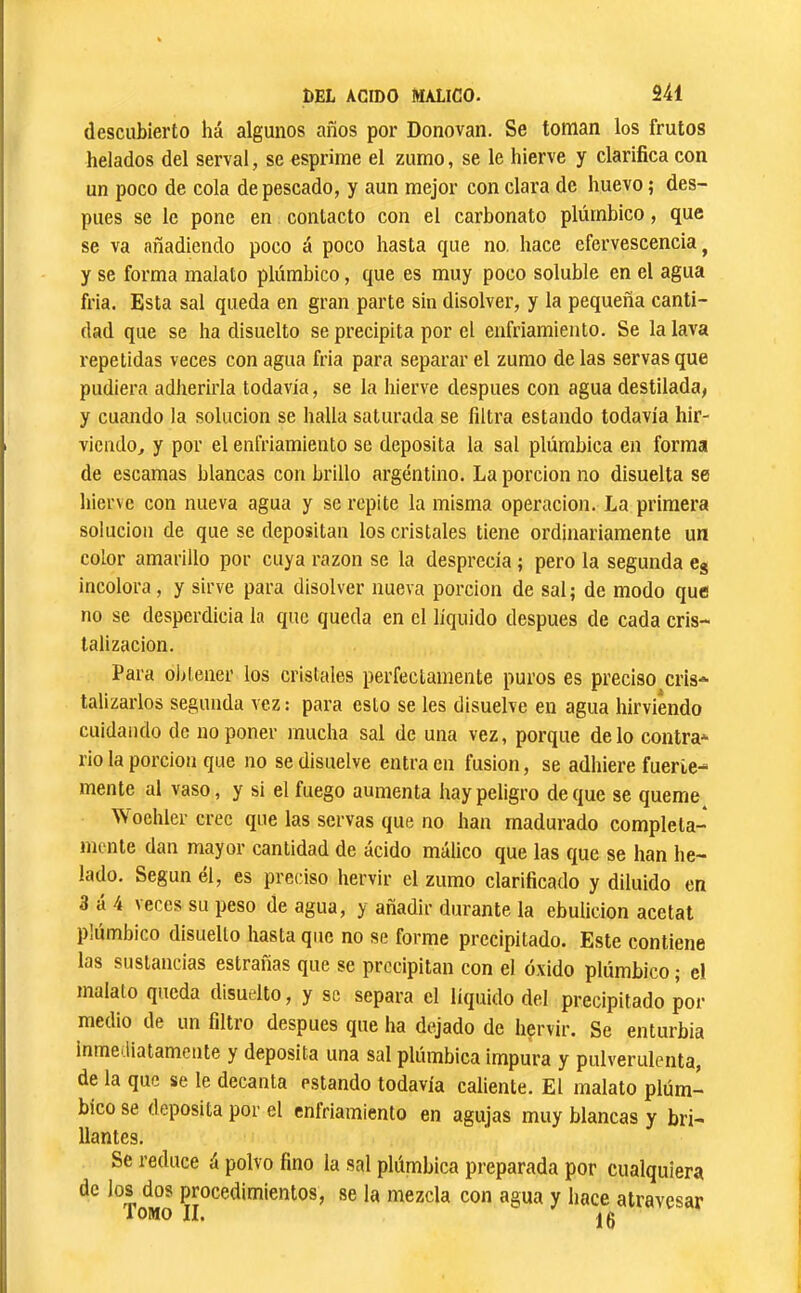 descubierto há algunos años por Donovaii. Se toman los frutos helados del serval, se esprime el zumo, se le hierve y clarifica con un poco de cola de pescado, y aun mejor con clara de huevo ; des- pués se le pone en contacto con el carbonato plúmbico, que se va añadiendo poco á poco hasta que no. hace efervescencia^ y se forma malato plúmbico, que es muy poco soluble en el agua fria. Esta sal queda en gran parte sin disolver, y la pequeña canti- dad que se ha disuelto se precipita por el enfriamiento. Se la lava repetidas veces con agua fria para separar el zumo de las servas que pudiera adherirla todavía, se la hierve después con agua destilada, y cuando la solución se halla saturada se filtra estando todavía hir- viendo^ y por el enfriamiento se deposita la sal plúmbica en forma de escamas blancas con brillo argentino. La porción no disuelta se hierve con nueva agua y se repite la misma operación. La primera solución de que se depositan los cristales tiene ordinariamente un color amarillo por cuya razón se la desprecia ; pero la segunda Cg incolora, y sirve para disolver nueva porción de sal; de modo que no se desperdicia la que queda en el líquido después de cada cris- talización. Para obtener los cristales perfectamente puros es preciso cris* talizarlos segunda vez : para esto se les disuelve en agua hirviendo cuidando de imponer mucha sal de una vez, porque délo contra* rio la porción que no se disuelve entraen fusion, se adhiere fuerie* mente al vaso, y si el fuego aumenta hay peligro deque se queme Woehler cree que las servas que no han madurado completa- mente dan mayor cantidad de ácido málico que las que se han he- lado. Según él, es preciso hervir el zumo clarificado y diluido en 3 á 4 veces su peso de agua, y añadir durante la ebulición acetat plúmbico disuelto hasta que no se forme precipitado. Este contiene las sustancias estradas que se precipitan con el óxido plúmbico ; el malato queda disuelto, y se separa el líquido del precipitado por medio de un filtro después que ha dejado de hervir. Se enturbia inmediatamente y deposita una sal plúmbica impura y pulverulenta, de la que se le decanta estando todavía caliente. El malato plúm- bico se deposita por el enfriamiento en agujas muy blancas y bri- llantes. Se reduce á polvo fino la sal plúmbica preparada por cualquiera de los dos procedimientos, se la mezcla con agua y hace atravesar lOMO II.