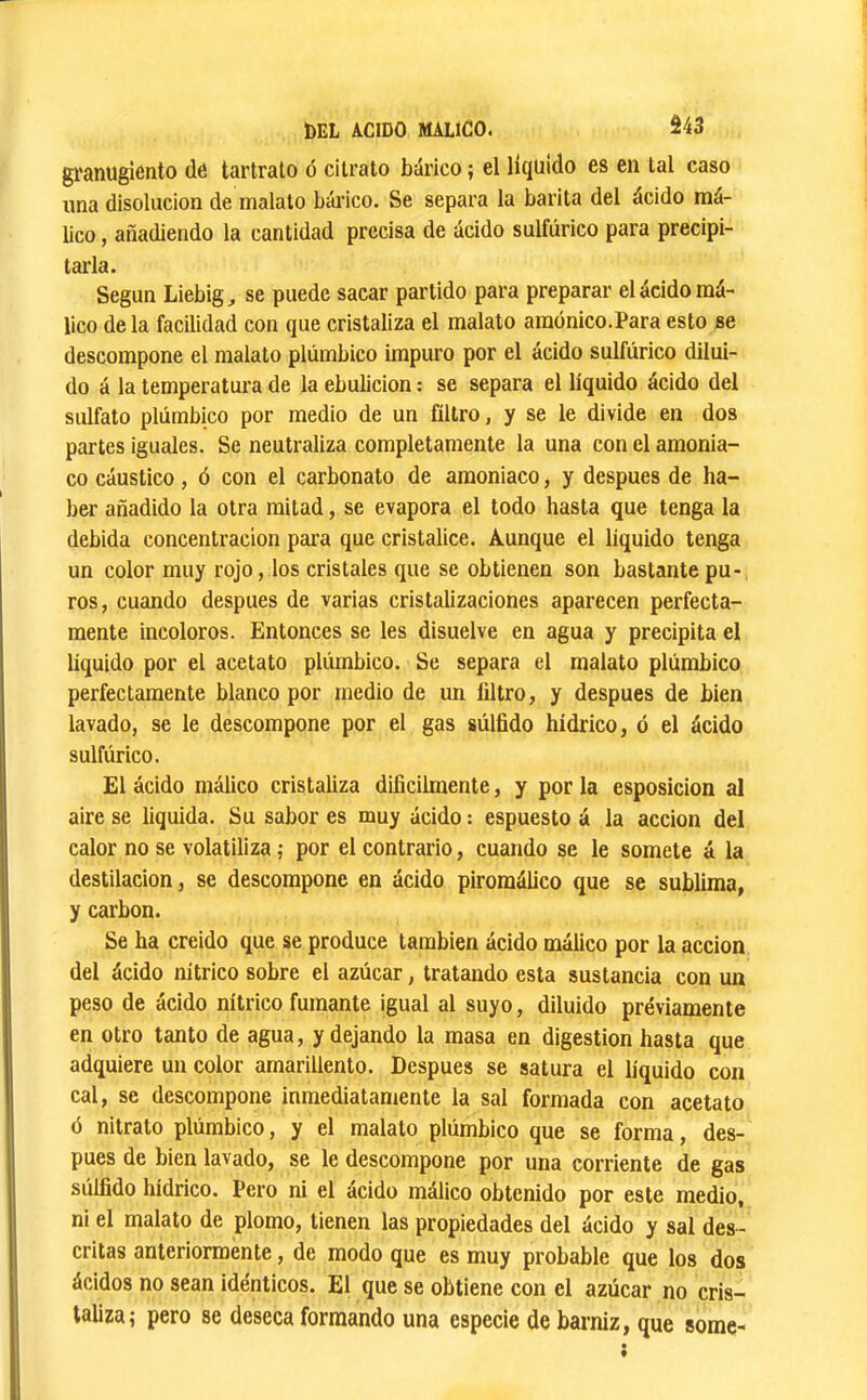 gl'anugiônto dé tartrato ó cilrato bàrico ; el liquido es en lal caso una disolución de malato bái’ico. Se separa la barita del ácido raá- lico, añadiendo la cantidad precisa de ácido sulfúrico para precipi- tarla. Según Liebig, se puede sacar partido para preparar el ácido má- lico déla facilidad con que cristaliza el malato amónico.Para esto se descompone el malato plúmbico impuro por el ácido sulfúrico dilui- do á la temperatura de la ebulición : se separa el líquido ácido del sulfato plúmbico por medio de un filtro, y se le divide en dos partes iguales. Se neutraliza completamente la una con el amonia- co cáustico, ó con el carbonato de amoniaco, y después de ha- ber añadido la otra mitad, se evapora el todo hasta que tenga la debida concentración para que cristalice. Aunque el líquido tenga un color muy rojo, los cristales que se obtienen son bastante pu- ros, cuando después de varias cristalizaciones aparecen perfecta- mente incoloros. Entonces se les disuelve en agua y precipita el liquido por el acetato plúmbico. Se separa el malato plúmbico perfectamente blanco por medio de un filtro, y después de bien lavado, se le descompone por el gas súlfido hídrico, ó el ácido sulfúrico. El ácido málico cristaliza difícilmente, y por la esposicion al aire se liquida. Su sabor es muy ácido : espuesto á la acción del calor no se volatiliza ,• por el contrario, cuando se le somete á la destilación, se descompone en ácido piromálico que se sublima, y carbon. Se ha creido que se produce también ácido málico por la acción del ácido nítrico sobre el azúcar, tratando esta sustancia con un peso de ácido nítrico fumante igual al suyo, diluido préviamente en otro tanto de agua, y dejando la masa en digestion hasta que adquiere un color amarillento. Después se satura el líquido con cal, se descompone inmediatamente la sal formada con acetato ó nitrato plúmbico, y el malato plúmbico que se forma, des- pués de bien lavado, se le descompone por una corriente de gas súlfído hídrico. Pero ni el ácido málico obtenido por este medio, ni el malato de plomo, tienen las propiedades del ácido y sal des- critas anteriormente, de modo que es muy probable que los dos ácidos no sean idénticos. El que se obtiene con el azúcar no cris- taliza; pero se deseca formando una especie de barniz, que some-