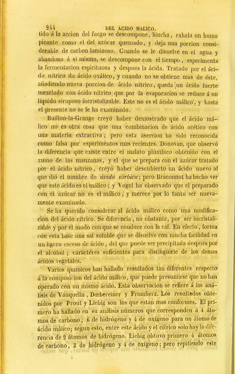 tido á la acción del luego se descompone, hincha, exhala un humo picante corno el del azúcar quemado, y deja una porción consi- derable de carbon laminoso. Guando se le disuelve en el agua y abandona a sí mismo, se descompone con el tiempo , esperimenta la fermentación espirituosa y después la acida. Tratado por el áci- do nítrico da ácido oxálico, y cuando no se obtiene mas de éste, añadiendo nueva porción de ácido nítrico, queda [un ácido fuerte mezclado con ácido nítrico que por la evaporación se reduce á un líquido siruposo incristalizable. Este no es el ácido málico', y hasta el presente no se le ha examinado. Buillon-la-Grange creyó haber demostrado que el ácido má- lico no es otra cosa que una combinación de ácido acético con una materia extractiva ; pero esta aserción ha sido reconocida como falsa por esperimentos mas recientes. Donovan, que observó la diferencia que existe entre el malato plúmbico obtenido con el zumo de las manzanas, y el que se prepara con el azúcar tratado por el ácido nítrico, creyó haber descubierto un ácido nuevo al que dió el nombre de ácido súrbico ; pero Braconnot ha hecho ver que este ácido es el málico ; y Vogel ha observado que el preparado con el azúcar no es el málico, y merece por lo tanto ser nueva- mente examinado. Se ha querido considerar al ácido málico como una modifica- ción del ácido cítrico. Se diferencia , no obstante, por ser incristali- zable y por el modo con que se conduce con la cal. En efecto, forma <'on esta base una sal soluble que se disuelve con mucha facilidad en un ligero csceso de ácido, del que puede ser precipitada después por el alcohol ; caractères suficientes para distinguirle de los demas ácidos \ egctalcs. Varios químicos han hallado resultados tan diferentes respecto á la composición del ácido málico, que puede presumirse que no han operado con un mismo ácido. Esta observación se refiere á las aná- lisis de Váuquelin , Dœbereiner y Fromhei z. Los resultados obte- nidos por Prout y Liebig son los que están mas conformes. El pri- mero ha hallado en su análisis números que corresponden á 4 áto- mos de carbono, 6 de hidrógeno y 4 de oxígeno para un átomo de ácido málico; según esto, entre este ácido y el cilrico solo hay la dilé- rencia de 2 átomos de hidrógeno, Liebig obtuvo primero 4 átomos de carbono, 3 de hidrógeno y 4 de oxígeno; pero repitiendo este