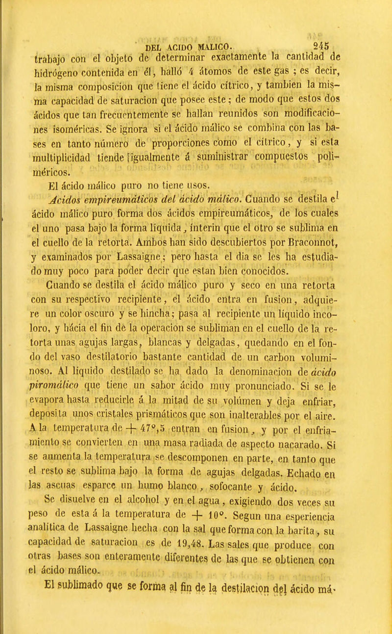 trabajo con el objeto de determinar exactamente la cantidad de hidrógeno contenida en é\, halló 4 átomos de este gas ; es decir, la misma composición que tiene el ácido cítrico, y también la mis- ma capacidad de saturación que posee este ; de modo que estos dos ácidos que tan frecuentemente se hallan reunidos son modificacio- nes isoméricas. Se ignora si el ácido málico se combina con las ba- ses en tanto número de proporciones cómo el cítrico, y si esta multiplicidad tiende Îigualmente á suministrar compuestos poli- méricos. El ácido málico puro no tiene usos. Ácidos empireumáticos del ácido málico. Cuando se destila e^ ácido málico puro forma dos ácidos empireumáticos, de los cuales el uno pasa bajo la forma líquida, ínterin que el otro se sublima en el cuello de la retorta. Ambos han sido descubiertos por Braconnot, y examinados por Lassaigne ; pero hasta el dia se les ha estudia- do muy poco para poder decir que están bien conocidos. Cuando se destila el ácido málico puro y seco en una retorta con su respectivo recipiente, el ácido entra en fusion, adquie- re un color oscuro y se hincha ; pasa al recipiente un líquido inco- loro, y hácia el fin dé la operación se subliman en el cuello de la re- torta unas agujas largas, blancas y delgadas, quedando en el fon- do del vaso destilatorio bastante cantidad de un carbon volumi- noso. Al líquido destilado se ha dado la denominación de ácido piromálico que tiene un sabor ácido muy pronunciado. Si se le evapora hasta reducirle á la mitad de su volúmen y deja enfriar, deposita unos cristales prismáticos que son inalterables por el aire. Ala temperatura de-f 47»,5 entran en fusion, y por el enfria- miento se convierten en una masa radiada de aspecto nacarado. Si se aumenta la temperatura se descomponen en parte, en tanto que el resto se sublima bajo la forma de agujas delgadas. Echado en las ascuas esparce un humo blanco, sofocante y ácido. Se disuelve en el alcohol y en el agua, exigiendo dos veces su peso de esta a la temperatura de -}- 10®. Según una esperiencia analítica de Lassaigne hecha con la sal que forma con la barita, su capacidad de saturación es de 19,48. Las sales que produce con otras bases son enteramente diferentes de las que se obtienen con el ácido málico. El sublimado que se forma al fin de la destilación dpi ácido má^