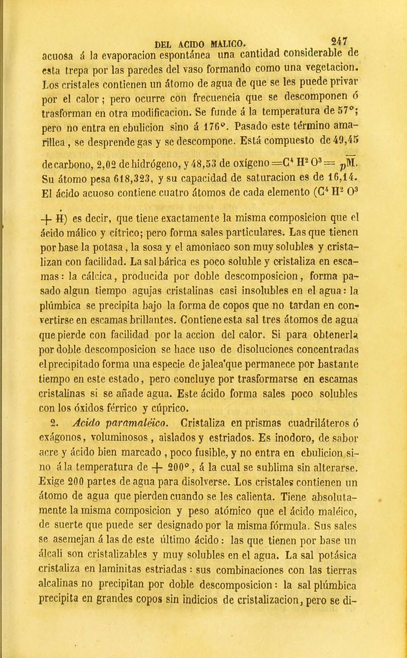 acuosa á la evaporación espontánea una cantidad considerable de esta trepa por las paredes del vaso formando como una vegetación. Los cristales contienen un átomo de agua de que se les puede privar por el calor ; pero ocurre con frecuencia que se descomponen ó trasforman en otra modificación. Se funde á la temperatura de 57°; pero no entra en ebulición sino á 176°. Pasado este término ama- rillea , se desprende gas y se descompone. Está compuesto de 49,45 de carbono, 2,02 de hidrógeno, y 48,53 de oxígeno =C* 0®= pM. Su átomo pesa 618,323, y su capacidad de saturación es de 16,14. El ácido acuoso contiene cuatro átomos de cada elemento (C^ O® -f- H) es decir, que tiene exactamente la misma composición que el ácido málico y cítrico; pero forma sales particulares. Lasque tienen por base la potasa, la sosa y el amoniaco son muy solubles y crista- lizan con facilidad. La sal bárica es poco soluble y cristaliza en esca- mas: la cálcica, producida por doble descomposición, forma pa- sado algún tiempo agujas cristalinas casi insolubles en el agua: la plúmbica se precipita bajo la forma de copos que no tardan en con- vertirse en escamas brillantes. Contiene esta sal tres átomos de agua que pierde con facilidad por la acción del calor. Si para obtenerla por doble descomposición se hace uso de disoluciones concentradas el precipitado forma una especie de jalea'que permanece por bastante tiempo en este estado, pero concluye por trasformarse en escamas cristalinas si se añade agua. Este ácido forma sales poco solubles con los óxidos férrico y cúprico. 2. jdeido paramaléico. Cristaliza en prismas cuadriláteros ó exágonos, voluminosos, aislados y estriados. Es inodoro, desabor acre y ácido bien marcado , poco fusible, y no entra en ebulición si- no ála temperatura de -}- 200°, á la cual se sublima sin alterarse. Exige 200 partes de agua para disolverse. Los cristales contienen un átomo de agua que pierden cuando se les calienta. Tiene absoluta- mente la misma composición y peso atómico que el ácido maléico, de suerte que puede ser designado por la misma fórmula. Sus sales se asemejan á las de este último ácido : las que tienen por base un álcali son cristalizablcs y muy solubles en el agua. La sal potásica cristaliza en laminitas estriadas : sus combinaciones con las tierras alcalinas no precipitan por doble descomposición : la sal plúmbica precipita en grandes copos sin indicios de cristalización, pero se di-