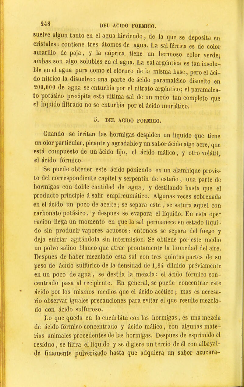 suelve alguii tanto en el agua hirviendo, de la que se deposita en cristales : contiene tres átomos de agua. La sal férrica es de color amarillo de paja, y la cúprica tiene un hermoso color verde; ambas son algo solubles en el agua. La sal argéntica es tan insolu- ble en el agua pura como el cloruro de la misma base, pero el áci- do nítrico la disuelve : una parte de ácido paramaléico disuelto en 200,000 de agua se enturbia por el nitrato argéntico; el paramalea- to potásico precipita esta última sal de un modo tan completo que el líquido filtrado no se enturbia por el ácido muriático. 5. DEL ACIDO FORMICO. Cuando se irritan las hormigas despiden un líquido que tiene un olor particular, picante y agradable y un sabor ácido algo acre, que está compuesto de un ácido fijo, el ácido raálico, y otro volátiU el ácido fórmico. Se puede obtener este ácido poniendo en un alambique provis- to del correspondiente capitel y serpentin de estaño, una parte de hormigas con doble cantidad de agua, y destilando hasta que el producto principie á salir empireumático. Algunas veces sobrenada en el ácido un poco de aceite; se separa este, se satura aquel con carbonato potásico, y después se evapora el líquido. En esta ope- ración llega un momento en que la sal permanece en estado líqui- do sin producir vapores acuosos : entonces se separa del fuego y deja enfriar agitándola sin intermisión. Se obtiene por este medio un polvo salino blanco que atrae prontamente la humedad del aire. Después de haber mezclado esta sal con tres quintas partes de su peso de ácido sulfúrico de la densidad de 1,84 diluido préviamente en un poco de agua, se destila la mezcla : el ácido fórmico con- centrado pasa al recipiente. En general, se puede concentrar este ácido por los mismos medios que el ácido acético ; mas es necesa- rio observar iguales precauciones para evitar el que resulte mezcla- do con ácido sulfuroso. Lo que queda en la cucúrbita con las hormigas, es una mezcla de ácido fórmico concentrado y ácido málico, con algunas mate- rias animales procedentes de las hormigas. Después de esprimido el residuo, se filtra el líquido y se digiere un tercio de él con albayal- de finamente pulverizado hasta que adquiera un sabor azucara-