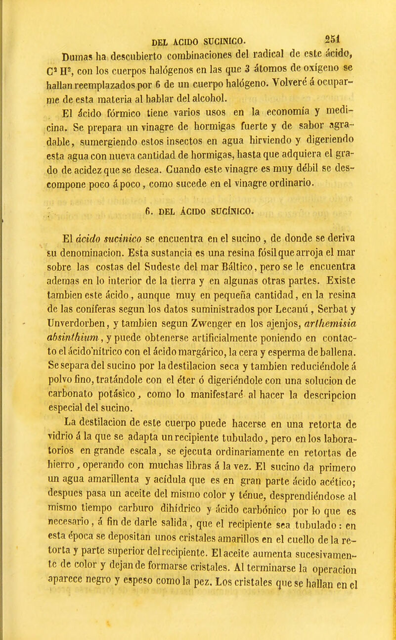 Dumas ha descubierto combinaciones del radical de este acido, G* con los cuerpos halógenos en las que 3 átomos de oxígeno se hallan reemplazados por 6 de un cuerpo halógeno. Volveré á ocupar- me de esta materia al hablar del alcohol. El ácido fórmico tiene varios usos en la economía y medi- cina. Se prepara un vinagre de hormigas fuerte y de sabor agra- dable, sumergiendo estos insectos en agua hirviendo y digeriendo esta agua con nueva cantidad de hormigas, hasta que adquiera el gra- do de acidez que se desea. Cuando este vinagre es muy débil se des- compone poco ápoco, como sucede en el vinagre ordinario. 6. DEL ÁCIDO SÜCÍNICO. El ácido sucinico se encuentra en el sucino, de donde se deriva su denominación. Esta sustancia es una resina fósil que arroja el mar sobre las costas del Sudeste del mar Báltico, pero se le encuentra ademas en lo interior de la tierra y en algunas otras partes. Existe también este ácido, aunque muy en pequeña cantidad, en la resina de las coniferas según los datos suministrados por Lecanú, Serbat y Unverdorben, y también según Zwenger en los ajenjos, arlhemisia absinthium, y puede obtenerse artificialmente poniendo en contac- to el ácido nítrico con el ácido margárico, la cera y esperma de ballena. Se separa del sucino por la destilación seca y también reduciéndole á polvo fino, tratándole con el éter ó digeriéndole con una solución de carbonato potásico ^ como lo manifestaré al hacer la descripción especial del sucino. La destilación de este cuerpo puede hacerse en una retorta de vidrio á la que se adapta un recipiente tubulado, pero en los labora- torios en grande escala, se ejecuta ordinariamente en retortas de hierro, operando con muchas libras á la vez. El sucino da primero un agua amarillenta y acídula que es en gran parte ácido acético; después pasa un aceite del mismo color y ténue, desprendiéndose al mismo tiempo carburo dihídrico y ácido carbónico por k) que es necesario, a fin de darle salida, que el recipiente sea tubulado : en esta época se depositan unos cristales amarillos en el cuello déla re- torta y parte superior del recipiente. El aceite aumenta sucesivamen- te de color y dejan de formarse cristales. Al terminarse la operación aparece negro y espeso como la pez. Los cristales que se hallan en el