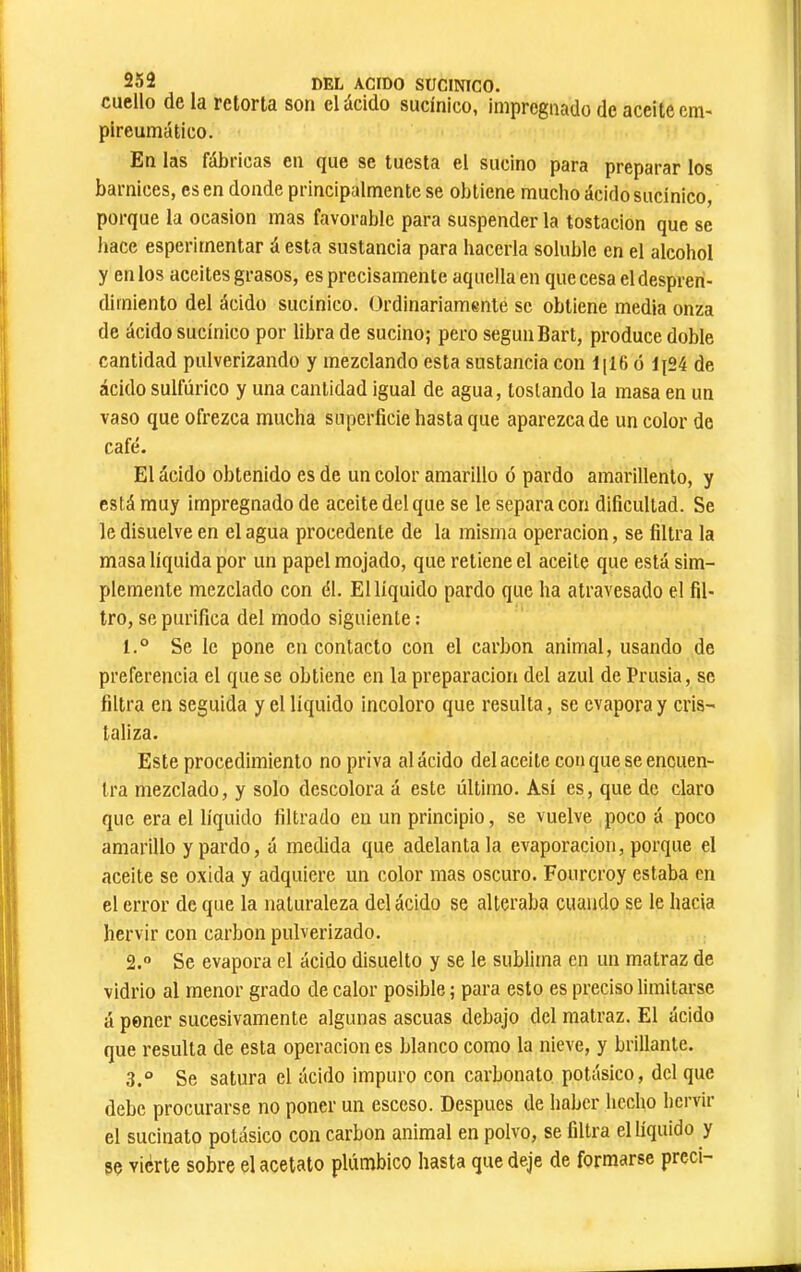 cuello de la retorta son el ácido sucínico, impregnado de aceite em- pireumático. En las fábiicas en (jue se tuesta el sucino para preparar los barnices, es en donde principalmente se obtiene mucho ácido sucínico, porque la ocasión mas favorable para suspender la tostacion que se hace esperirnentar á esta sustancia para hacerla soluble en el alcohol y en los aceites grasos, es precisamente aquella en que cesa el despren- dimiento del ácido sucínico. Ordinariamente se obtiene media onza de ácido sucínico por libra de sucino; pero segúnBart, produce doble cantidad pulverizando y mezclando esta sustancia con liI6 ó lj24 de ácido sulfúrico y una cantidad igual de agua, tostando la masa en un vaso que ofrezca mucha superficie hasta que aparezca de un color de café. El ácido obtenido es de un color amarillo ó pardo amarillento, y está muy impregnado de aceite del que se le separa con dificultad. Se le disuelve en el agua procedente de la misma operación, se filtra la masa líquida por un papel mojado, que retiene el aceite que está sim- plemente mezclado con él. El líquido pardo que ha atravesado el fil- tro, se purifica del modo siguiente : 1. ° Se le pone en contacto con el carbon animal, usando de preferencia el que se obtiene en la preparación del azul de Prusia, se filtra en seguida y el líquido incoloro que resulta, se evapora y cris- taliza. Este procedimiento no priva al ácido del aceite con que se encuen- tra mezclado, y solo descolora á este último. Así es, que de claro que era el líquido filtrado en un principio, se vuelve poco á poco amarillo y pardo, á medida que adelántala evaporación, porque el aceite se oxida y adquiere un color mas oscuro. Fourcroy estaba en el error de que la naturaleza del ácido se alteraba cuando se le hacia hervir con carbon pulverizado. 2.  Se evapora el ácido disuelto y se le sublima en un matraz de vidrio al menor grado de calor posible ; para esto es preciso limitarse á poner sucesivamente algunas ascuas debajo del matraz. El ácido que resulta de esta operación es blanco como la nieve, y brillante. 3.  Se satura el ácido impuro con carbonato potásico, del que debe procurarse no poner un esceso. Después de haber hecho hervir el sucinato potásico con carbon animal en polvo, se filtra el líquido y se vierte sobre el acetato plúmbico hasta que deje de formarse preci-