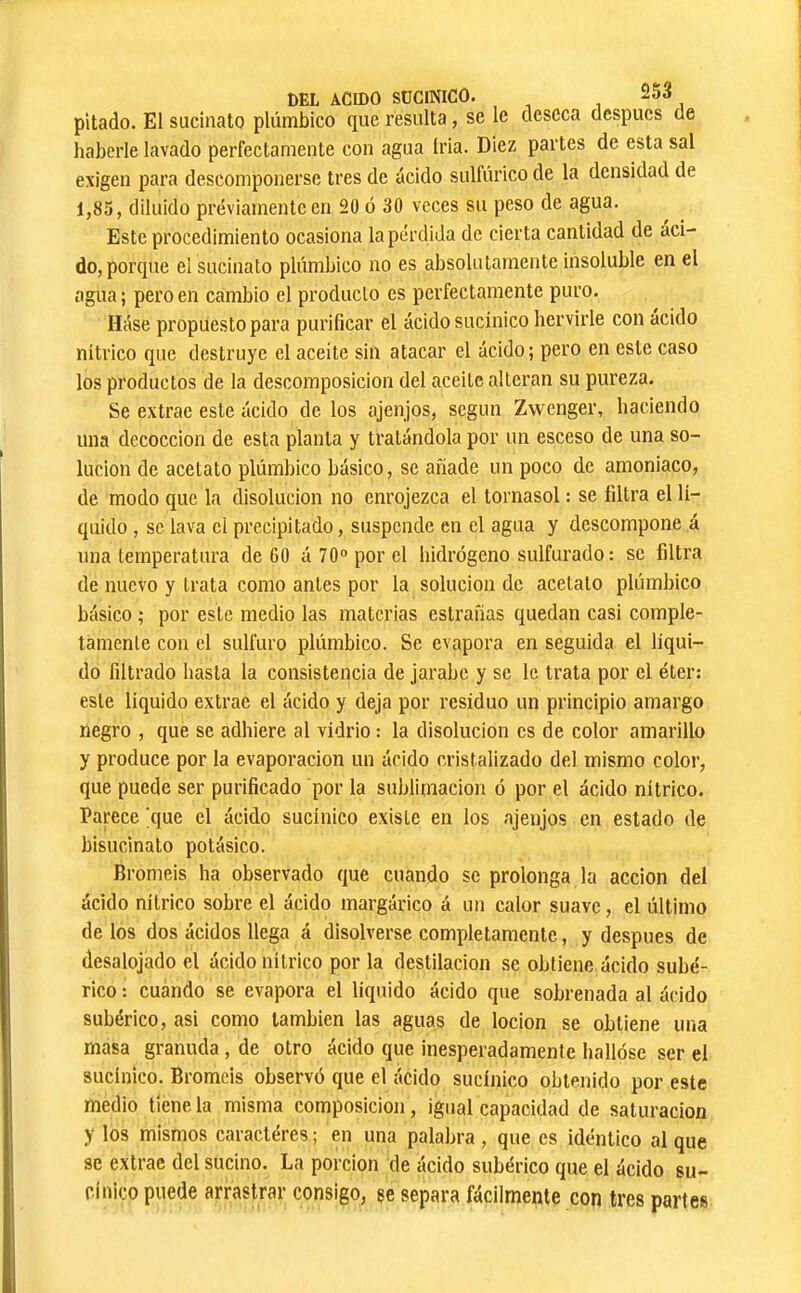 pitado. El sLicinato plúmbico que resulta, se le deseca después de haberle lavado perfectamente con agua Iria. Diez partes de esta sal exigen para descomponerse tres de ácido sulfúrico de la densidad de 1,85, diluido previamente en 20 ó 30 veces su peso de agua. Este procedimiento ocasiona la pérdida de cierta cantidad de áci- do, porque el sucinato plúmbico no es absolutamente insoluble en el agua ; pero en cambio el producto es perfectamente puro. Háse propuesto para purificar el ácido sucinico hervirle con acido nítrico que destruye el aceite sin atacar el ácido; pero en este caso los productos de la descomposición del aceite alteran su pureza. Se extrae este ácido de los ajenjos, según Zwenger, haciendo una decocción de esta planta y tratándola por un esceso de una so- lución de acetato plúmbico básico, se añade un poco de amoniaco, de modo que la disolución no enrojezca el tornasol : se filtra el lí- quido , se lava el precipitado, suspende en el agua y descompone á una temperatura de 60 á 70° por el hidrógeno sulfurado; se filtra de nuevo y trata como antes por la solución de acetato plúmbico básico ; por este medio las materias estraíias quedan casi comple- tamente con el sulfuro plúmbico. Se evapora en seguida el líqui- do filtrado hasta la consistencia de jarabe y se le trata por el éter: este liquido extrae el ácido y deja por residuo un principio amargo negro , que se adhiere al vidrio ; la disolución es de color amarillo y produce por la evaporación un ácido cristalizado del mismo color, que puede ser purificado por la sublimación ó por el ácido nítrico. Parece 'que el ácido sucinico existe en los ajenjos en estado de bisucinato potásico. Broméis ha observado que cuando se prolonga la acción del ácido nítrico sobre el ácido margárico á un calor suave, el último de los dos ácidos llega á disolverse completamente, y después de desalojado el ácido nítrico por la destilación se obtiene ácido sube- rico : cuando se evapora el líquido ácido que sobrenada al ácido subérico, asi como también las aguas de locion se obtiene una masa granuda, de otro ácido que inesperadamente hallóse ser el sucinico. Broméis observó que el ácido sucinico obtenido por este medio tiene la misma composición, igual capacidad de saturación y los mismos caracteres ; en una palabra , que es idéntico al que se extrae del sucino. La porción de ácido subérico que el ácido su- cinico puede arrastrar consigo, se separa fácilmente con tres partes