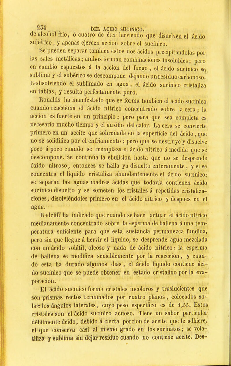 de alcoliol frío, ó cuatro de éter liirviendo que disuelven el ácido subérico, y apenas ejercen acción sobre el sucínico. Se pueden scpaiar tcUiibien estos dos ácidos precipitándolos por las Sedes metálicas ^ ambos forman combinaciones insolubles j pero en cambio espuestos á la acción del fuego, el ácido sucínico se sublima y el subérico se descompone dejando un residuo carbonoso. Ifedisolviendo el sublimado en agua, el ácido sucínico cristaliza en tablas, y resulta perfectamente puro. Ronalds ha manifestado que se forma también el ácido sucínico cuando reacciona el ácido nítrico concentrado sobre la cera ; la acción es fuerte en un principio ; pero para que sea completa es necesario mucho tiempo y el auxilio del calor. La cera se convierte primero en un aceite que sobrenada en la superiicie del ácido, que no se solidifica por el enfriamiento ; pero que se destruye y disuelve poco á poco cuando se reemplaza el ácido nítrico á medida que se descompone. Se continúa la ebulición hasta que no se desprende óxido nitroso, entonces se halla ya disuelto enteramente, y si se concentra el líquido cristaliza abundantemente el ácido sucínico; se separan las aguas madres ácidas que todavía contienen ácido sucínico disuelto y se someten los cristales á repetidas cristaliza- ciones, disolviéndoles primero en el ácido nítrico y después en el agua. Radcliff ha indicado que cuando se hace actuar el ácido nítrico medianamente concentrado sobre la esperma de ballena á una tem- peratura suficiente para que esta sustancia permanezca fundida, pero sin que llegue á hervir el líquido, se desprende agua mezclada con un ácido volátil, oleoso y nada de ácido nítrico: la esperma de ballena se modifica sensiblemente por la reacccion, y cuan- do esta ha durado algunos dias, el ácido líquido contiene áci- do sucínico que se puede obtener en estado cristalino por la eva- poración. El ácido sucínico forma cristales incoloros y traslucientes que son prismas rectos terminados por cuatro planos, colocados so- bre los ángulos laterales, cuyo peso específico es de 1,55. Estos cristales son el ácido sucínico acuoso. Tiene un sabor particular débilmente ácido, debido á cierta porción de aceite que le adinere, el que conserva casi al mismo grado en los sucinatos ; se vola- tiliza y sublima sin dejar residuo cuando no contiene aceite. Des-