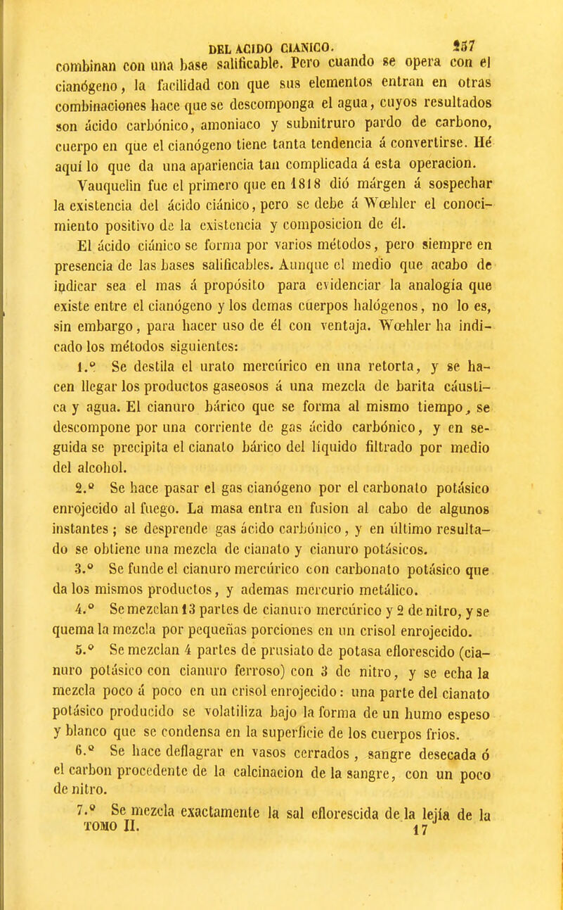 ronibinan con una liase salificable. Pero cuando se opera con el cianógeno, la facilidad con que sus elementos entran en otras combinaciones hace que se descomponga el agua, cuyos resultados son ácido carbónico, amoniaco y subnitruro pardo de carbono, cuerpo en que el cianógeno tiene tanta tendencia a convertirse. Hé aquí lo que da una apariencia tan complicada á esta operación. Vauquelin fue el primero que en 1818 dió margen á sospechar la existencia del ácido ciánico, pero se debe á Wœhlcr el conoci- miento positivo de la existencia y composición de él. El ácido ciánico se forma por varios métodos, pero siempre en presencia de las bases salificables. Aunque el medio que acabo de indicar sea el mas á propósito para evidenciar la analogía que existe entre el cianógeno y los demas cuerpos halógenos, no lo es, sin embargo, para hacer uso de él con ventaja. Wœhler ha indi- cado los métodos siguientes: 1. “ Se destila el urato mercúrico en una retorta, y se ha- cen llegar los productos gaseosos á una mezcla de barita cáusti- ca y agua. El cianuro bárico que se forma al mismo tiempo ^ se descompone por una corriente de gas ácido carbónico, y en se- guida se precipita el cianato bárico del líquido filtrado por medio del alcohol. 2. “ Se hace pasar el gas cianógeno por el carbonato potásico enrojecido al fuego. La masa entra en fusion al cabo de algunos instantes ; se desprende gas ácido carbónico, y en último resulta- do se obtiene una mezcla de cianato y cianuro potásicos. .3.“ Se funde el cianuro mercúrico con carbonato potásico que da los mismos productos, y ademas mercurio metálico. 4. ° Se mezclan 13 partes de cianuro mercúrico y 2 de nitro, y se quema la mezcla por pequeñas porciones en un crisol enrojecido. 5. *^ Se mezclan 4 partes de prusiato de potasa eflorescido (cia- nuro potásico con cianuro ferroso) con 3 de nitro, y se echa la mezcla poco á poco en un crisol enrojecido : una parte del cianato potásico producido se volatiliza bajo la forma de un humo espeso y blanco que se condensa en la superficie de los cuerpos Crios. 6. ® Se hace deflagrar en vasos cerrados, sangre desecada ó el carbon pi’occdente de la calcinación de la sangre, con un poco de nitro. 7. ® Se mezcla exactamente la sal eflorescida de la lejía de la TOMO II. 17