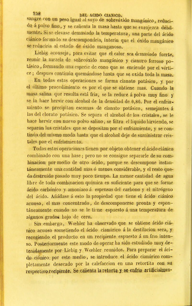 sangi-e con un peso igual al suyo de sobreóxido mangánico,. reduci- do à polvo lino,.y se calienta la masa hasta que se enrojezca déhil- luente. Si se elevase demasiado la temperatura, una parte del ácido ciánico foimado se dcscompondria, ínterin que el óxido mangánico se rcduciria al estado de óxido manganoso. Liebig aconseja, para evitar que el calor sea demasiado fuerte, reunir la mezcla de sobreóxido mangánico y cianuro ferroso po- tásico , formando una especie de cono que se enciende por el vérti- ce ; después continúa quemándose hasta que se oxida toda la masa. En todas estas operaciones se forma cianato potásico, y por el último procedimiento es por el que se obtiene mas. Guando la masa salina que resulta está fria, se la reduce á polvo muy fino y se la hace hervir con alcohol de la densidad de 0,86. Por el enfria- miento se precipitan escamas de cianato potásico, semejantes á las del clorato potásico. Se separa el alcohol de los cristales, se le hace hervir con nuevo polvo salino, se filtra el liquido hirviendo, se separan los cristales que se depositan por el enfriamiento, y se con- tinúa del mismo modo hasta que el alcohol deje de suministrar cris- tales por el enfriamiento. Todas estas operaciones tienen por objeto obtener el ácido ciánico combinado con una base ; pero no se consigue separarle de su com- binación por medio de otro ácido, porque se descompone instan- táneamente una cantidad mas ó menos considerable, y el resto que- da destruido pasado muy poco tiempo. La menor cantidad de agua libre de toda combinación química es suficiente para que se forme ácido cai’bónico y amoniaco á espensas del carbono y el nitrógeno del ácido. Añádase á esto la propiedad que tiene el ácido ciánico acuoso, el mas concentrado, de descomponerse pronta y espon- táneamente cuando no se le tiene espuesto á una temperatiu'a de algunos grados bajo de cero. Sin embargo, Wœhler ha observado que se obtiene ácido ciá- nico acuoso sometiendo el ácido cianúrico á la destilación seca, y recogiendo el producto en un recipiente espuesto á un frío inten- so. Posteriormente este modo de operar ha sido estudiado muy de- tenidamente por Liebig y Wœhler reimidos. Para preparar el áci- dó ciáoieo por este medio, se introduce el ácido cianúrico com- pletamente desecado por la calefacción en una retortita con su respectivo recipiente. Se calientakretort8y.se enfria ai tificiaJmen-
