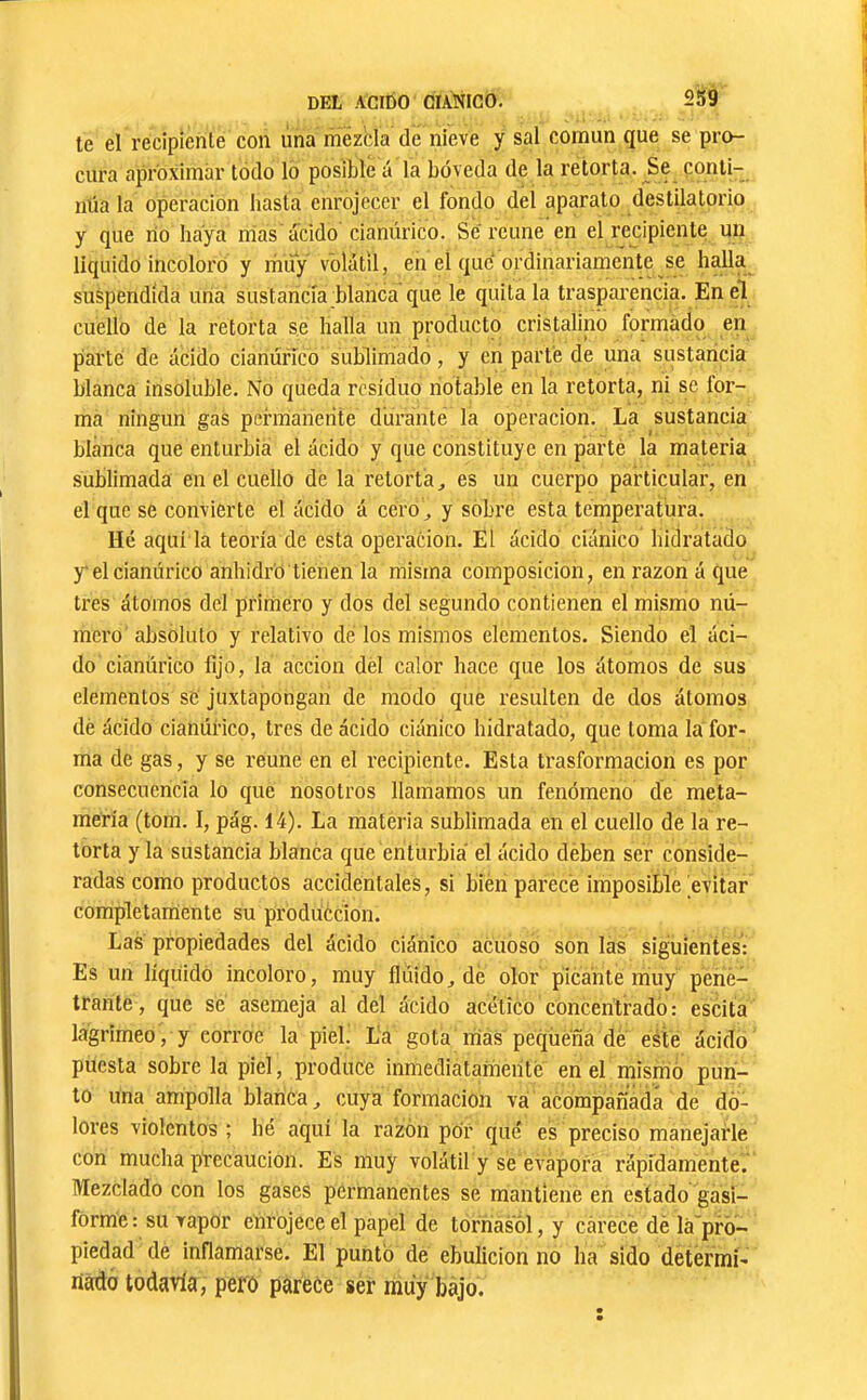 te el recipiente con úna inezbla de nieve y sal común que se pro- cura aproximar todo lo posible á la bóveda de la retorta. Se conti- nüa la operación basta enrojecer el fondo deí aparato destilatorio y que rio haya nías'acido cianúrico. Se'reúne en el recipiente un liquido incoloro y miiy volátil, en el que ordinariamente se halla suspendida una sustancia blanca que le quítala trasparencia. En el cuello de la retorta se halla un producto cristalino formado en piarte de ácido cianúrico sublimado, y en parte de una sustancia blanca insoluble. No queda residuo notable en la retorta, ni se for- mé ningún gas permanente durante la operación. La sustancia blanca que enturbia el ácido y que constituye en parlé la materia sublimada en el cuello de la retorta, es un cuerpo particular, en el que se convierte el ácido á cero, y sobre esta temperatura. Hé aquí la teoría de esta operación. El ácido ciánico hidratado y el cianúrico anhidro tienen la misma composición, en razón á que tres átomos dcl primero y dos del segundo contienen el mismo nú- mero absoluto y relativo de los mismos elementos. Siendo el áci- do cianúrico lijo, la acción dél calor hace que los átomos de sus elementos sé juxtápongan de modo que resulten de dos átomos dé ácido cianúrico, tres de ácido ciánico hidratado, que toma la for- ma de gas, y se reúne en el recipiente. Esta trasformacion es por consecuencia lo qué nosotros llamamos un fenómeno de meta- méría (tom. I, pág. 14). La matei ia sublimada en el cuello de la re- torta y la sustancia blanca que enturbia el ácido dében ser conside- radas como productos accidentales, si bién parece imposible evitar completamente su prodúécion. Las propiedades del ácido ciánico acuoso son las siguientes: Es un líquido incoloro, muy flúido, dé olor picante muy pene- trante , que sé asemeja al del ácido acético concentrado : escita lagrimeo, y corroe la piel. La gota rrias pequeña dé este ácido puesta sobre la piel, produce inmediatanieiíté en el misirió pun- to una ampolla blanca, cuya formación va acompañada de do- lores violentos ; hé aquí la razón por qué es preciso manejarle con mucha precaución. Es muy volátil y se evapora rápidamente. Mezclado con los gases permanentes se mantiene en estado gasi- forme : su vapor enrojece el papel de tornasol, y carece dé lá'pró- piedad dé inflamarse. El puntó de ebulición no ha sido detérmí- nadó todavía, pero parece ser muy bajo.