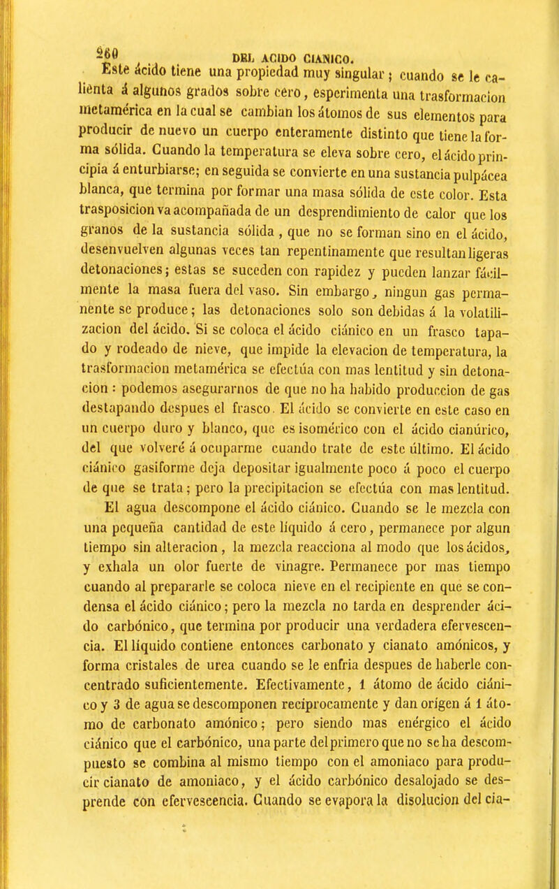 Este acido tiene una propiedad muy singular 5 cuando se le ca- lienta á algunos grados sobre cero, espcrimenla una trasformacion metamérica en la cual se cambian los átomos de sus elementos para producir de nuevo un cuerpo enteramente distinto que tiene la for- ma sólida. Cuando la temperatura se eleva sobre cero, el ácido prin- cipia á enturbiarse; en seguida se convierte en una sustancia pulpácea blanca, que termina por formar una masa sólida de este color. Esta trasposición va acompañada de un desprendimiento de calor que los granos de la sustancia sólida , que no se forman sino en el ácido, desenvuelven algunas veces tan repentinamente que resultan ligeras detonaciones ; estas se suceden con rapidez y pueden lanzar fácil- mente la masa fuera del vaso. Sin embargo, ningún gas perma- nente se produce; las detonaciones solo son debidas á la volatili- zación del ácido. Si se coloca el ácido ciánico en un frasco tapa- do y rodeado de nieve, que impide la elevación de temperatura, la trasformacion metamérica se efectúa con mas lentitud y sin detona- ción : podemos asegurarnos de que no ha habido producción de gas destapando después el frasco. El ácido se convierte en este caso en un cuerpo duro y blanco, que es isomérico con el ácido cianúrico, del que volveré á ocuparme cuando trate de este último. El ácido ciánico gasiforme deja depositar igualmente poco á poco el cuerpo de que se trata ; pero la precipitación se efectúa con mas lentitud. El agua descompone el ácido ciánico. Cuando se le mezcla con una pequeña cantidad de este líquido á cero, permanece por algún tiempo sin alteración, la mezcla reacciona al modo que los ácidos, y exhala un olor fuerte de vinagre. Permanece por mas tiempo cuando al prepararle se coloca nieve en el recipiente en que se con- densa el ácido ciánico ; pero la mezcla no tarda en desprender áci- do carbónico, que termina por producir una verdadera efervescen- cia. El líquido contiene entonces carbonato y cianato amónicos, y forma cristales de urea cuando se le enfria después de haberle con- centrado suficientemente. Efectivamente, 1 átomo de ácido ciáni- co y 3 de agua se descomponen recíprocamente y dan origen á 1 áto- mo de carbonato amónico; pero siendo mas enérgico el ácido ciánico que el carbónico, una parte del primero que no se ha descom- puesto se combina al mismo tiempo con el amoniaco para produ- cir cianato de amoniaco, y el ácido carbónico desalojado se des- prende con efervescencia. Guando se evapora la disolución del cía-