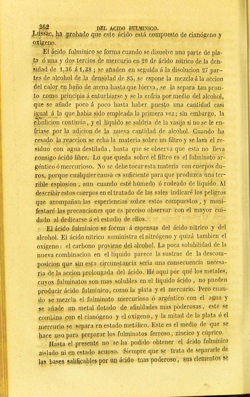 JiUssac, |ia probado que este ácido está compuesto de cianógeno y pzlgeno. El ácido fulmínico se forma cuando se disuelve una parte de pla- ta ó una y do,s tercios de mercurio en 20 de ácido nítrico de la den- sidad de 1,36 á 1,38 ; se aíiaden en seguida á la disolución 27 par- tes de alcohol de la densidad de 85, se espone la mezcla á la acción del calor en baño de arena hasta que hierva,,se la separa tan pron- to como principia á enturbiarse y se la enfria por medio del alcohol, que se añade poco á poco hasta haber puesto una cantidad casi igual á la que habia sido empleada la primera vez ; sin embargo, la ebulición continúa, y el líquido se saldria de la vasija si no se le en- friase por la adición de la nueva cantidad de alcohol. Cuando ha cesado la reacción se echa la materia sobre un filtro y se lava el re- siduo con agua destilada, hasta que se observa que esta no lleva consigo ácido libre. Lo que queda sobre el filtro es el fulminato ar- géntico ó mercurioso. No se debe tocar esta materia con cuerpos du- ros, porque cualquier causa es suficiente para que produzca una ter- rible esplosion , aun cuando esté húmedo ó rodeado de líquido. Al describir estos cuerpos en el tratado de las sales indicaré los peligros que acompañan las esperiencias sobre estos compuestos ^ y mani- festaré las precauciones que es preciso observar con el mayor cui- dado al dedicarse á el estudio de ellos. El ácido fulmínico se forma á espensas del ácido nítrico y del alcohol. El ácido nítrico suministra el nitrógeno y quizá también el oxígeno : el carbono proviene del alcohol. La poca solubilidad de la nueva combinación en el líquido parece la sustrae de la descom- posición que sin esta circunstancia seria una consecuencia necesa- ria de la acción prolongada del ácido. Hé aquí por qué los metales, cuyos fulminatos son mas solubles en el líquido ácido , no pueden producir ácido fulmínico, como la plata y el mercurio. Pero cuan- do se mezcla el fulminato mercurioso ó argéntico con el agua y se añade un metal dotado de afinidades mas poderosas, este se combina con el cianógeno y el oxígeno, y la mitad de la plata ó el mercurio se separa en estado metálico. Este es el medio de que se hace uso para preparar los fulminatos ferroso, zíncico y cúprico. Hasta el presente no se ha podido obtener el ácido fulmínico aislado ni en estado acuoso. Siempre que se trata de separarle de las bases salificables por un ácido mas poderoso, sus elementos se
