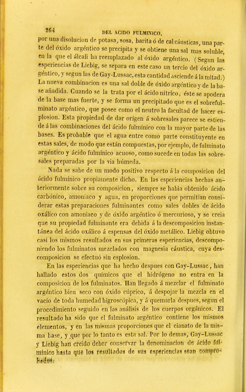 por una disolución de potasa, sosa, barita ó de cal ci'iusticas, una par- te del óxido argéntico se precipita y se obtiene una sal ma¡ soluble, en la que el álcali ha reemplazado al óxido argéntico. ( Según las esperiencias de Liebig, se separa en este caso un tercio del óxido ar- géntico, y según las de Gay-Lussac, esta cantidad asciende á la mitad.) La nueva combinación es una sal doble de óxido argéntico y de la ba- se añadida. Cuando se la trata por el ácido nítrico, éste se apodera de la base mas fuerte, y se forma un precipitado que es el sobreful- minato argéntico, que posee como el neutro la facultad de hacer es- plosion. Esta propiedad de dar origen á sobresales parece se estien- deálas combinaciones del ácido fulmínico con la mayor parte de las bases. Es probable que el agua entre como parte constituyente en estas sales, de modo que están compuestas, por ejemplo, de fulminato argéntico y ácido fulmínico acuoso, como sucede en todas las sobre- sales preparadas por la via húmeda. Nada se sabe de un modo positivo respecto á la composición del ácido fulmínico propiamente dicho. En las esperiencias hechas an- teriormente sobre su composición, siempre se habia obtenido ácido carbónico, amoniaco y agua, en proporciones que permitian consi- derar estas preparaciones fulminantes como sales dobles de ácido oxálico con amoniaco y de óxido argéntico ó mercurioso, y se creia que su propiedad fulminante era debida á la descomposición instan- tánea del ácido oxálico á espensas del óxido metálico. Liebig obtuvo casi los mismos resultados en sus primeras esperiencias, descompo- niendo los fulminatos mezclados con magnesia cáustica, cuya des- composición se efectuó sin esplosion. En las esperiencias que ha hecho después con Gay-Lussac, han hallado estos dos químicos que el hidrógeno no entra en la composición de los fulminatos. Han llegado á mezclar el fulminato argéntico bien seco con óxido cúprico, á despojar la mezcla en el vacío de toda humedad higroscópica, y á quemarla después, según el procedimiento seguido en las análisis de los cuerpos orgánicos. El resultado ha sido que el fulminato argéntico contiene los mismos elementos, y en las mismas proporciones que el cianato de la mis- ma base, y .que por lo tanto es esta sal. Por lo demas, Gay-Lussac y Liebig han creído deber conservar la denominación de ácido filb nilnico hasta que los resultados de sus esperiencias sean eoinpro- hídííér