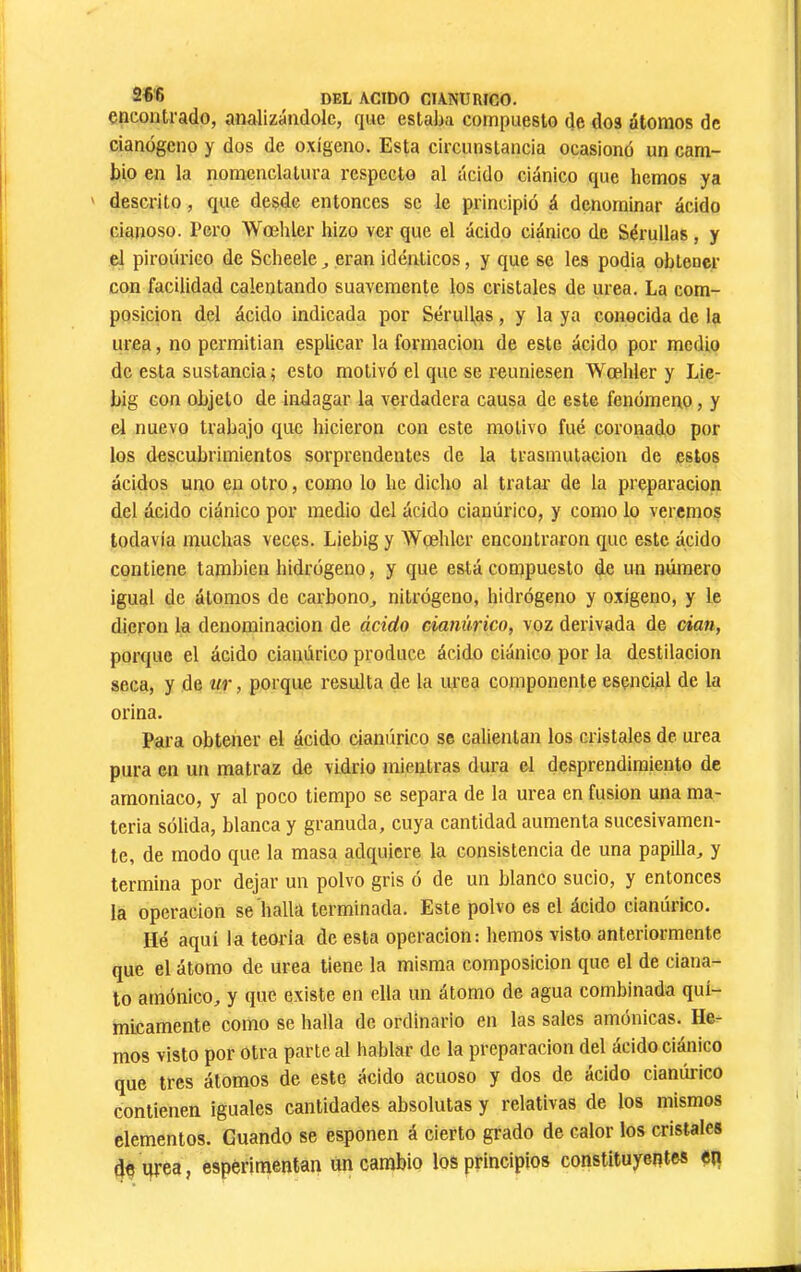 2f6 del acido CIANURICO, encontrado, analizándole, que estaba compuesto de dos átomos de cianógeno y dos de oxígeno. Esta circunstancia ocasionó un cam- bio en la nomenclatura respecto al ácido ciánico que hemos ya ' descrito, que desde entonces se le principió á denominar ácido cianoso. Pero Woehler hizo ver que el ácido ciánico de Sérullas, y el piroúrico de Scheele ^ eran idénticos, y que se les podía obtener con facilidad calentando suavemente los cristales de urea. La com- posición del ácido indicada por Sérullas, y la ya conocida de la urea, no permitían esplicar la formación de este ácido por medio de esta sustancia; esto motivó el que se reuniesen Wœhler y Lie- big con objeto de indagar la verdadera causa de este fenómeno, y el nuevo trabajo que hicieron con este motivo fué coronado por los descubrimientos sorprendentes de la trasmutación de estos ácidos uno en otro, como lo he dicho al tratar de la preparación del ácido ciánico por medio del ácido cianúrico, y como lo veremos todavía muchas veces. Liebig y Woehler encontraron que este ácido contiene también hidrógeno, y que está compuesto de un número igual de átomos de carbono^ nitrógeno, hidrógeno y oxigeno, y le dieron la denominación de ácido cianúrico, voz derivada de dan, porque el ácido cianúrico produce ácido ciánico por la destilación seca, y de ur, porque resulta de la urea componente esencial de la orina. Para obtener el ácido cianúrico se calientan los cristales de urea pura en un matraz de vidrio mientras dura el desprendimiento de amoniaco, y al poco tiempo se separa de la urea en fusion una ma- teria sólida, blanca y granuda, cuya cantidad aumenta sucesivamen- te, de modo que la masa adquiere la consistencia de una papilla, y termina por dejar un polvo gris ó de un blanco sucio, y entonces la operación se halla terminada. Este polvo es el ácido cianúrico. Hé aquí la teoría de esta operación: hemos visto anteriormente que el átomo de urea tiene la misma composición que el de ciana- to amónico, y que existe en ella un átomo de agua combinada quí- micamente como se halla de ordinario en las sales amónicas. He- mos visto por otra parte al hablar de la preparación del ácido ciánico que tres átomos de este ácido acuoso y dos de ácido cianúrico contienen iguales cantidades absolutas y relativas de los mismos elementos. Guando se esponen á cierto grado de calor los cristales de urea, espériraentan un cambio los principios constítuyeptes eii