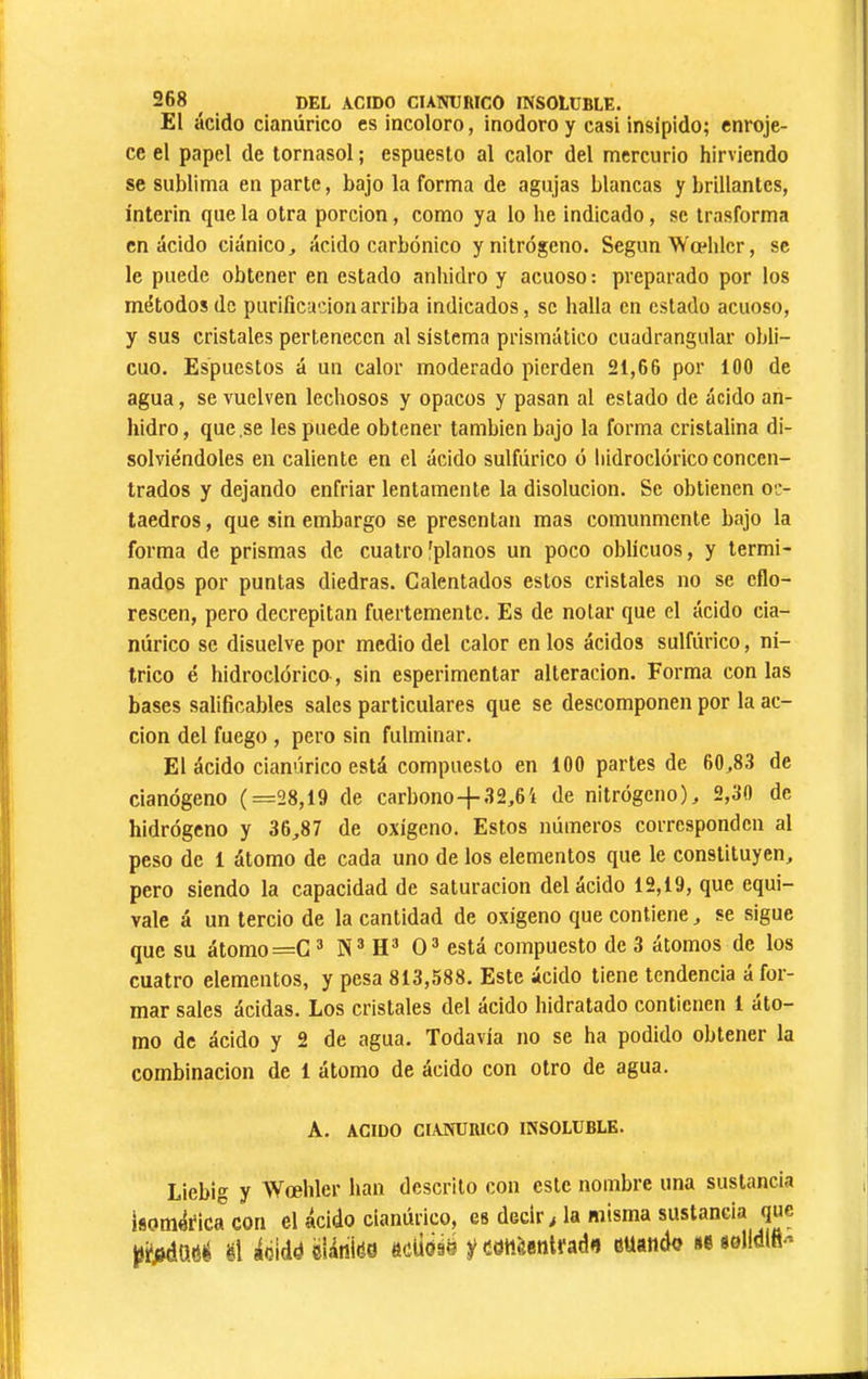 El ácido cianúrico es incoloro, inodoro y casi insípido; enroje- ce el papel de tornasol ; espuesto al calor del mercurio hirviendo se sublima en parte, bajo la forma de agujas blancas y brillantes, ínterin que la otra porción, como ya lo he indicado, se trasforma en ácido ciánico, ácido carbónico y nitrógeno. Según Wœblcr, se le puede obtener en estado anhidro y acuoso : preparado por los métodos de purificación arriba indicados, se halla en estado acuoso, y sus cristales pertenecen al sistema prismático cuadrangular obli- cuo. Espuestos á un calor moderado pierden 21,66 por 100 de agua, se vuelven lechosos y opacos y pasan al estado de ácido an- hidro , que ,se les puede obtener también bajo la forma cristalina di- solviéndoles en caliente en el ácido sulfúrico ó liidroclórico concen- trados y dejando enfriar lentamente la disolución. Se obtienen oc- taedros , que sin embargo se presentan mas comunmente bajo la forma de prismas de cuatro'planos un poco oblicuos, y termi- nados por puntas diedras. Calentados estos cristales no se eflo- rescen, pero decrepitan fuertemente. Es de notar que el ácido cia- núrico se disuelve por medio del calor en los ácidos sulfúrico, ní- trico é hidroclórico, sin esperimentar alteración. Forma con las bases salificables sales particulares que se descomponen por la ac- ción del fuego , pero sin fulminar. El ácido cianúrico está compuesto en 100 partes de 60,83 de cianógeno (=28,19 de carbono-f 32,64 de nitrógeno), 2,30 de hidrógeno y 36,87 de oxígeno. Estos números corresponden al peso de 1 átomo de cada uno de los elementos que le constituyen, pero siendo la capacidad de saturación del ácido 12,19, que equi- vale á un tercio de la cantidad de oxigeno que contiene, se sigue que su átomo =G ® H* 0^ está compuesto de 3 átomos de los cuatro elementos, y pesa 813,588. Este ácido tiene tendencia á for- mar sales ácidas. Los cristales del ácido hidratado contienen 1 áto- mo de ácido y 2 de agua. Todavía no se ha podido obtener la combinación de 1 átomo de ácido con otro de agua. A. ACIDO CIANURICO INSOLUBLE. Liebig y Wœhler han descrito con este nombre una sustancia isornéfica con el ácido cianúrico, es decir > la misma sustancia que ptfiáMé Û áóiddeUniéo áéóiú y catieentrad*} eüahdo sesolldlfi-