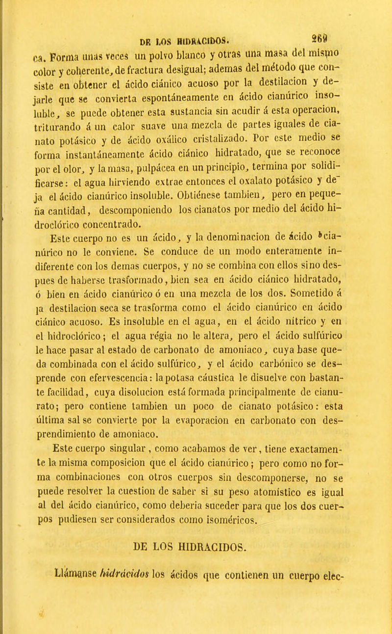 DR LOS HIDRA.CIDOS. ca. Forma unas veces un polvo blanco y otras una masa del mlspio color y coherente, de fractura desigual; ademas del método que con- siste en obtener el ácido ciánico acuoso por la destilación y de- jarle que se convierta espontáneamente en ácido cianúrico inso- luble, se puede obtener esta sustancia sin acudir á esta operación, triturando á un calor suave una mezcla de partes iguales de cia- nato potásico y de ácido oxálico cristalizado. Por este medio se forma instantáneamente ácido ciánico hidratado, que se reconoce por el olor, y la masa, pulpácea en un principio, termina por solidi- ficarse: el agua hirviendo extrae entonces el oxalato potásico y de ja el ácido cianúrico insoluble. Obtiénese también, pero en peque- ña cantidad, descomponiendo los cianatos por medio del ácido h¡- droclórico concentrado. Este cuerpo no es un ácido, y la denominación de ácido >cia- núrico no le conviene. Se conduce de un modo enteramente in- diferente con los demas cuerpos, y no se combina con ellos sino des- pués de haberse trasformado, bien sea en ¿Icido ciánico hidratado, ó bien en ácido cianúrico ó en una mezcla de los dos. Sometido á ja destilación seca se trasforma como el ácido cianúrico en ácido ciánico acuoso. Es insoluble en el agua, en el ácido nítrico y en el hidroclórico ; el agua regia no le altera, pero el ácido sulfúrico le hace pasar al estado de carbonato de amoniaco, cuya base que- da combinada con el ácido sulfúrico, y el ácido carbónico se des- prende con efervescencia: la potasa cáustica le disuelve con bastan- te facilidad, cuya disolución está formada principalmente de cianu- rato; pero contiene también un poco de cianato potásico; esta última sal se convierte por la evaporación en carbonato con des- prendimiento de amoniaco. Este cuerpo singular , como acabamos de ver, tiene exactamen- te la misma composición que el ácido cianúrico ; pero como no for- ma combinaciones con otros cuerpos sin descomponerse, no se puede resolver la cuestión de saber si su peso atomístico es igual al del ácido cianúrico, como debería suceder para que los dos cuer- pos pudiesen ser considerados como isoméricos. DE LOS HIDRÂCIDOS. Llámense índrácidos los ácidos que contienen un cuerpo elec-