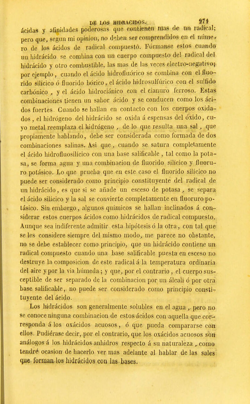 àcklas y alipidades poderosas que contienen mas de un radical; pero que, según mi opinion, no deben ser comprendidos en el núme- ro de los ácidos de radical compuesto. Fórmansc estos cuando un liidrácido se combina con un cuerpo compuesto del radical del hidrácido y otro combustible, las mas de las veces electro-negativo; por ejemplo, cuando el ácido hidrofluórico se combina con el íluo- rido silícico ó fluorido bórico, el ácido hidrosulfúrico con el sulfido carbónico , y el ácido bidrociánico con el cianuro ferroso. Estas combinaciones tienen un sabor ácido y se conducen como los áci- dos fuertes. Cuando se bailan en contacto con los cuerpos oxida- dos , el hidrógeno del hidrácido se oxida á espensas del óxido, cu- yo metal reemplaza el hidrógeno ^ délo que resulta una sal^ que propiamente hablando, debe ser considerada como formada de dos combinaciones salinas. Asi que, cuando se satura completamente el ácido hidrofluosilícico con una base salificable , tal como la pota- sa, se forma agua y una combinación de fluorido silícico y fluoru- ro potásico. Lo que prueba que en este caso el fluorido silícico no puede ser considerado como principio constituyente del radical de un hidrácido, es que si se añade un esceso de potasa, se separa el ácido silícico y la sal se convierte completamente en fluoruro po- tásico. Sin embargo, algunos químicos se hallan inclinados á con- siderar estos cuerpos ácidos como hidrácidos de radical compuesto. Aunque sea indiferente admitir esta hipótesis ó la otra, con tal que se les considere siempre del mismo modo, me parece no obstante, no se debe establecer como principio, que un hidrácido contiene un radical compuesto cuando una base salificable puesta en esceso no destruye la composición de este radical á la temperatura ordinaria del aire y por la via húmeda ; y que, por el contrario, el cuerpo sus- ceptible de ser separado de la combinación por un álcali ó por otra base salificable, no puede ser considerado como principio consti- tuyente del ácido. Los Iñdrácidos son generalmente solubles en el agua,. pero no se conoce ninguna combinación de estos ácidos con aquella que cor^ responda á los oxácidos acuosos, ó que pueda compararse con ellos. Pudiérase decir, por el contrario, que los oxácidos acuosos sbn análogos á los hidrácidos anhidros respecto á su naturaleza ,.como tendré ocasión de hacerlo ver mas adelante al hablar de las sales que forman-los hidrácidos con las bases.