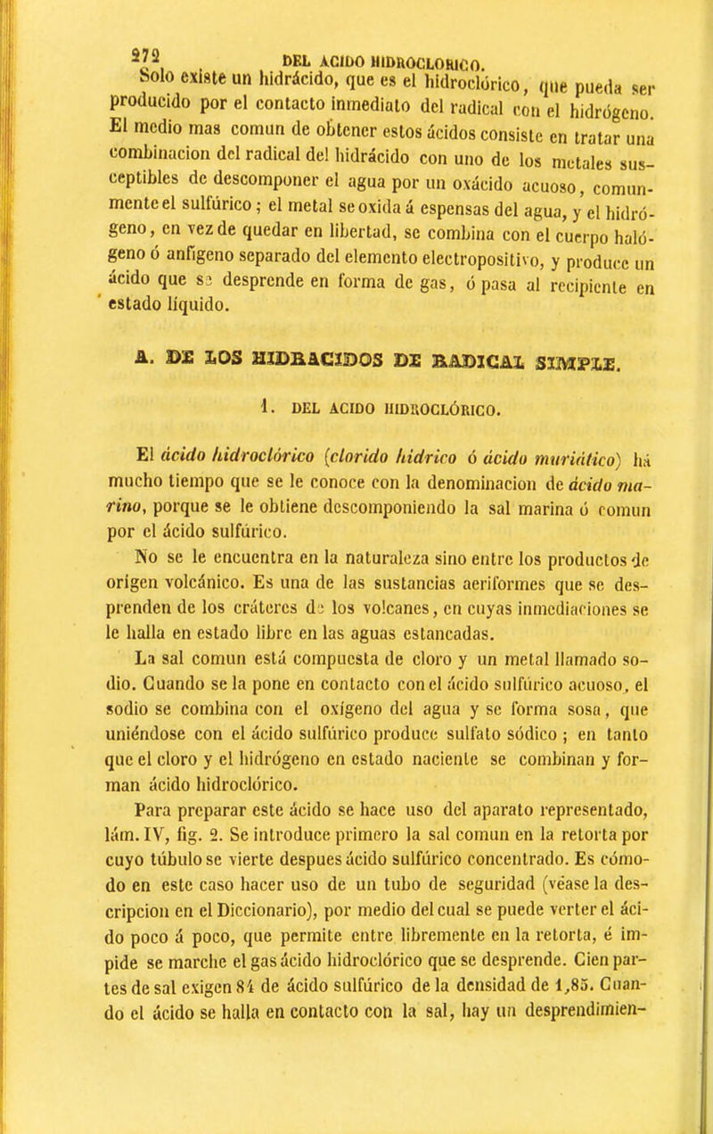 , t)BL ACIDO HIDRÔCLORICO. bolo existe un hidrácido, que es el hídroclórico, que pueda ser producido por el contacto inmediato del radical con el hidrogeno El medio mas común de obtener estos ácidos consiste en tratar una combinación dcl radical del hidrácido con uno de los metales sus- ceptibles de descomponer el agua por un oxácido acuoso, comun- mente el sulfúrico ; el metal se oxida á espensas del agua, y el hidró- geno, en vez de quedar en libertad, se combina con el cuerpo haló- geno ó anfigeno separado dcl elemento electropositivo, y produce un ^ ácido que se desprende en forma de gas, ó pasa al recipiente en ' estado líquido. A. LOS mDRáCmOS DE SADICAE S3MPXE. 1. DEL ACIDO HÍDROCLÓRICO. El ácido hidroclórico {clorido hidrico ó ácido muriático) há mucho tiempo que se le conoce con la denominación de ácido ma- rino, porque se le obtiene descomponiendo la sal marina ó común por el ácido sulfúrico. No se le encuentra en la naturaleza sino entre los productos de origen volcánico. Es una de las sustancias aeriformes que se des- prenden de los cráteres de los volcanes, en cuyas inmediaciones se le halla en estado libre en las aguas estancadas. La sal común está compuesta de cloro y un metal llamado so- dio. Guando se la pone en contacto con el ácido sulfúrico acuoso, el sodio se combina con el oxígeno del agua y se forma soso, que uniéndose con el ácido sulfúrico produce sulfato sódico ; en tanto que el cloro y el hidrógeno en estado naciente se combinan y for- man ácido hidroclórico. Para preparar este ácido se hace uso dcl aparato representado, lám. IV, fig. 2. Se introduce primero la sal común en la retorta por cuyo túbulo se vierte después ácido sulfúrico concentrado. Es cómo- do en este caso hacer uso de un tubo de seguridad (véase la des- cripción en el Diccionario), por medio del cual se puede verter el áci- do poco á poco, que permite entre libremente en la retorta, é im- pide se marche el gas ácido hidroclórico que se desprende. Cien par- tes de sal exigen 84 de ácido sulfúrico de la densidad de 1,85. Guan- do el ácido se halla en contacto con la sal, Iiay un desprendimien-