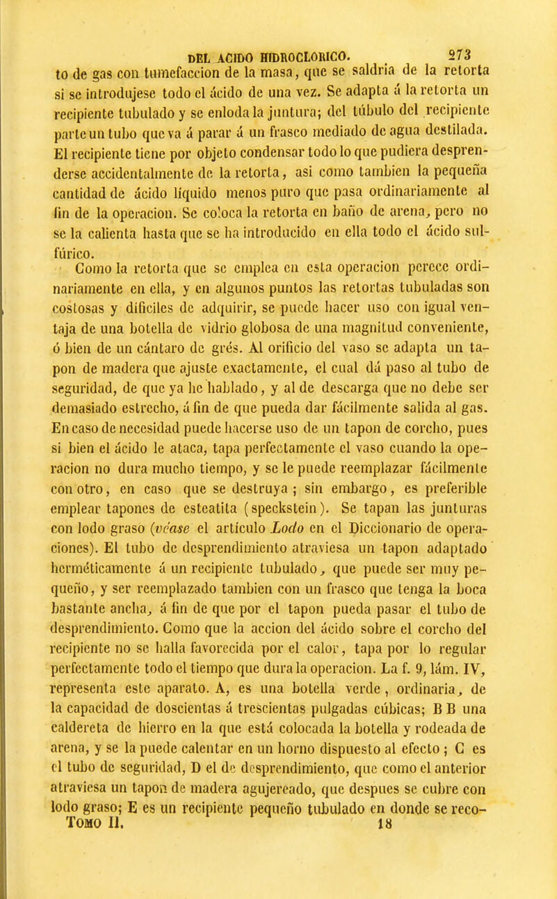 to de gas con tamefaccion de la masa, qae se saldría de la retorta si SC introdajese todo cl ácido de ana vez. Se adapta á la retorta un recipiente tabulado y se enloda la juntara; del tabulo del recipiente parle un tubo que va á parar á un frasco mediado de agua destilada. El recipiente tiene por objeto condensar todo lo que pudiera despren- derse accidentalmente de la retorta, asi como también la pequeña cantidad de ácido líquido menos puro que pasa ordinariamente al ün de la operación. Se coloca la retorta en baño de arena, pero no se la calienta hasta que se ha introducido en ella todo el ácido sul- fúrico. Como la retorta que se emplea en esta operación perece ordi- nariamente en ella, y en algunos puntos las retortas tubuladas son costosas y difíciles de adquirir, se puede hacer uso con igual ven- taja de una botella de vidrio globosa de una magnitud conveniente, ó bien de un cántaro de grés. Al orificio del vaso se adapta un ta- pón de madera que ajuste exactamente, el cual dá paso al tubo de seguridad, de que ya he hablado, y al de descarga que no debe ser demasiado estrecho, áfin de que pueda dar fácilmente salida al gas. En caso de necesidad puede hacerse uso de un tapón de corcho, pues si bien el ácido le ataca, tapa perfectamente el vaso cuando la ope- ración no dura mucho tiempo, y se le puede reemplazar fácilmente con otro, en caso que se destruya ; sin embargo, es preferible emplear tapones de esteatita (speckstein ). Se tapan las junturas con lodo graso (véase el artículo Lodo en el Diccionario de opera- ciones). El tubo de desprendimiento atraviesa un tapón adaptado herméticamente á un recipiente tubulado, que puede ser muy pe- queño , y ser reemplazado también con un frasco que tenga la boca bastante ancha, á fin de que por el tapón pueda pasar el tubo de desprendimiento. Como que la acción del ácido sobre el corcho del recipiente no se llalla favorecida por el calor, tapa por lo regular perfectamente todo el tiempo que dura la operación. La f. 9, lám. IV, representa este aparato. A, es una botella verde, ordinaria, de la capacidad de doscientas á trescientas pulgadas cúbicas; B B una caldereta de hierro en la que está colocada la botella y rodeada de arena, y se la puede calentar en un horno dispuesto al efecto ; G es el tubo de seguridad, D el de desprendimiento, que como el anterior atraviesa un tapón de madera agujereado, que después se cubre con lodo graso; E es un recipiente pequeño tubulado en donde se reco- TOMO II. 18