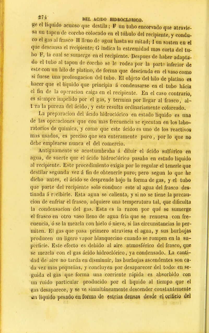ge el líquido acuoso que destila ; F un tubo encorvado que atravie- sa un tapón de corclio colocado en el túbulo del recipiente, y condu- co el gas al fiasco lí lleno de agua hasta su mitad; I un sosten en el que descansa el recipiente; G indica la estremidad mas corta del tu- bo F, la cual se sumerge en el recipiente. Después de haber adapta- do el tubo al tapón de corcho se le rodea por la parte inferior de este con un hilo de platino, de forma que descienda en el vaso como si fuese una prolongación del tubo. El objeto del hilo de platino es hacer que el líquido que principia á condensarse en el tubo hácia el fin de la operación caiga en el recipiente. En el caso contrario, es siempre impelido por el gas, y termina por llegar al frasco, al- tara la pureza del ácido, y este resulta ordinariamente coloreado. La preparación del ácido hidroclórico en estado líquido es una de las operaciones que con mas frecuencia se ejecutan en los labo- ratorios de química, y como que este ácido es uno de los reactivos mas usados, es preciso que sea enteramente puro , por lo que no debe emplearse nunca el del comercio. Antiguamente se acostumbraba á diluir el ácido sulfúrico en agua^ de suerte que el ácido hidroclórico pasaba en estado líquido al recipiente. Este procedimiento exigia por lo regular el tenerle que destilar segunda vez á fin de obtenerle puro; pero según lo que he dicho antes, el ácido se desprende bajo la forma de gas, y el tubo que parte del recipiente solo conduce este al agua del frasco des- tinada á recibirle. Esta agua se calienta, y sino se tiene la precau- ción de enfriar el frasco, adquiere una temperatura tal, que dificulta la condensación del gas. Esta es la razón por qué se sumerge el frasco en otro vaso lleno de agua fria que se renueva con fre- cuencia, o se la mezcla con hielo ó nieve, si las circunstancias lo per- miten. El gas que pasa primero atraviesa el agua, y sus burbujas producen un ligero vapor blanquecino cuando se rompen en la su- perficie. Este efecto es debido al aire atmosférico del frasco, que se mezcla con el gas ácido hidroclórico, ya condensado. La canti- dad de aire no tarda en disminuir, las burbujas ascendentes son ca- da vez mas pequeñas, y concluyen por desaparecer del todo: en se- guida el gas que forma una corriente rápida es absorbido con un ruido particular producido por el líquido al tiempo que el gas desaparece, y se ve simultáneamente descender constantemente an liquido pesado en forma de estrías densas desde el orificio del