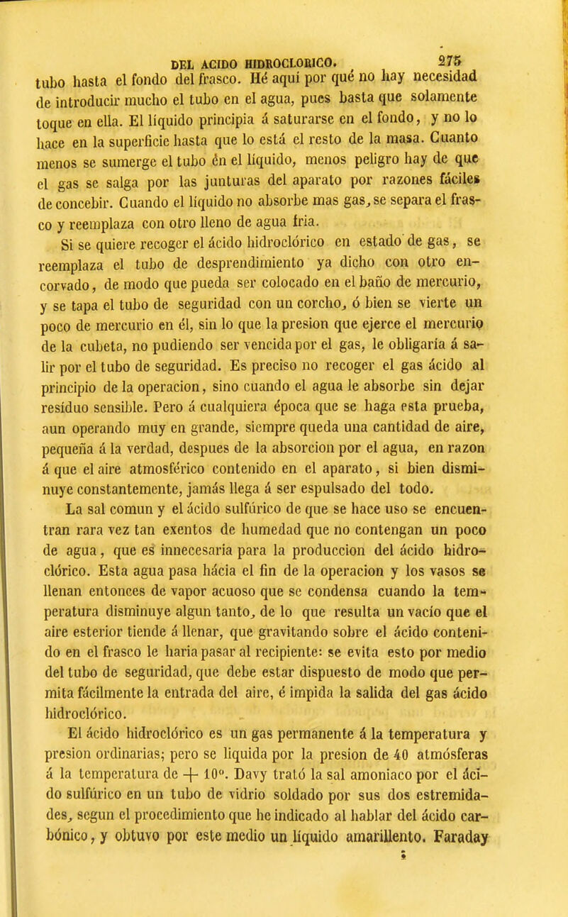 tubo hasta el fondo del frasco. Hé aquí por qué no liay necesidad de introducir mucho el tubo en el agua, pues basta que solamente toque en ella. El líquido principia á saturarse en el fondo, y no lo hace en la superficie liasta que lo está el resto de la masa. Cuanto menos se sumerge el tubo én el líquido, menos peligro hay de que el gas se salga por las junturas del aparato por razones fáciles de concebir. Cuando el líquido no absorbe mas gas, se separa el fras- co y reemplaza con otro lleno de agua íria. Si se quiere recoger el ácido hidroclórico en estado de gas, se reemplaza el tubo de desprendimiento ya dicho con otro en- corvado , de modo que pueda ser colocado en el baño de mercurio, y se tapa el tubo de seguridad con un corcho, ó bien se vierte un poco de mercurio en él, sin lo que la presión que ejerce el mercurio de la cubeta, no podiendo ser vencida por el gas, le obligaría á sa- lir por el tubo de seguridad. Es preciso no recoger el gas ácido al principio de la operación, sino cuando el agua le absorbe sin dejar residuo seasüjle. Pero á cualquiera época que se haga esta prueba, aun operando muy en grande, siempre queda una cantidad de aire, pequeña á la verdad, después de la absorción por el agua, en razón á que el aire atmosférico contenido en el aparato, si bien dismi- nuye constantemente, jamás llega á ser espulsado del todo. La sal común y el ácido sulfúrico de que se hace uso se encuen- tran rara vez tan exentos de humedad que no contengan un poco de agua, que es innecesaria para la producción del ácido hidro- clórico. Esta agua pasa hácia el fin de la operación y los vasos se llenan entonces de vapor acuoso que se condensa cuando la tem- peratura disminuye algún tanto, de lo que resulta un vacío que el aire esterior tiende á llenar, que gravitando sobre el ácido conteni- do en el frasco le haría pasar al recipiente: se evita esto por medio del tubo de seguridad, que debe estar dispuesto de modo que per- mita fácilmente la entrada del aire, é impida la salida del gas ácido hidroclórico. El ácido hidroclórico es un gas permanente á la temperatura y presión ordinarias; pero se liquida por la presión de 40 atmósferas á la temperatura de -}- 10“. Davy trató la sal amoniaco por el áci- do sulfúrico en un tubo de vidrio soldado por sus dos estremida- des, según el procedimiento que he indicado al hablar del ácido car- bónico, y obtuvo por este medio un líquido amarillento. Faraday