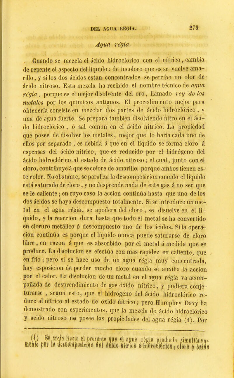 Agua regia. . Guando se mezcla el ácido hidroclórico con el nítrico^ cambia de repente el aspecto del líquido : de incoloro que es se vuelve ama- rillo , y si los dos ácidos están concentrados se percibe un olor de ácido nitroso. Esta mezcla ha recibido el nombre técnico de agua regia, porque es el mejor disolvente del oro, llamado rey délos metales por los químicos antiguos. El procedimiento mejor para obtenerla consiste en mezclar dos partes de ácido hidroclórico , y una de agua fuerte. Se prepara también disolviendo nitro en el áci- do hidroclórico , ó sal común en el ácido nítrico. La propiedad que posee de disolver los metales, mejor que lo haria cada uno de ellos por separado , es debida á que en el liquido se forma cloro á espensas del ácido nítrico, que es reducido por el hidrógeno del ácido hidroclórico al estado de ácido nitroso ; el cual, junto con el cloro, contribuye á que se colore de amarillo, porque ambos tienen es- te color. íío obstante, se paraliza la descomposición cuando el líquido está saturado de cloro, y no desprende nada de este gas á no ser que se le caliente ; en cuyo caso la acción continúa hasta que uno de los dos ácidos Se haya descompuesto totalmente. Si se introduce un me- tal en el agua regia, se apodera del cloro, se disuelve en el lí- quido, y la reacción dura hasta que todo el metal se ha convertido en cloruro metálico ó descompuesto uno de los ácidos. Si la opera- ción continúa es porque el líquido nunca puede saturarse de cloro libre, en razón á que es absorbido por el metal á medida que se produce. La disolución se efectúa con mas rapidez en caliente, que en frió ; pero si se hace uso de un agua régia muy concentrada, hay esposicion de perder mucho cloro cuando se auxilia la acción por el calor. La disolución de un metal en el agua régia va acom- pañada de desprendimiento de gas óxido nítrico, y pudiera conje- turarse , según esto, que el hidrógeno del ácido hidroclórico re- duce al nítrico al estado de oxido nitrico 5 pero Humphry Davy ha demostrado con esperimentos, que la mezcla de ácido hidroclórico y acido nitroso no posee las propiedades del agua régia (1). Por (1) Sti efeia liüílü el .freíónic que el agim régi memo jieí le «eteuhiiüiîiciéti «el átldo iiltneu i ínii a pruilucla riimillétienA fUfeloHeujduri) f úmn