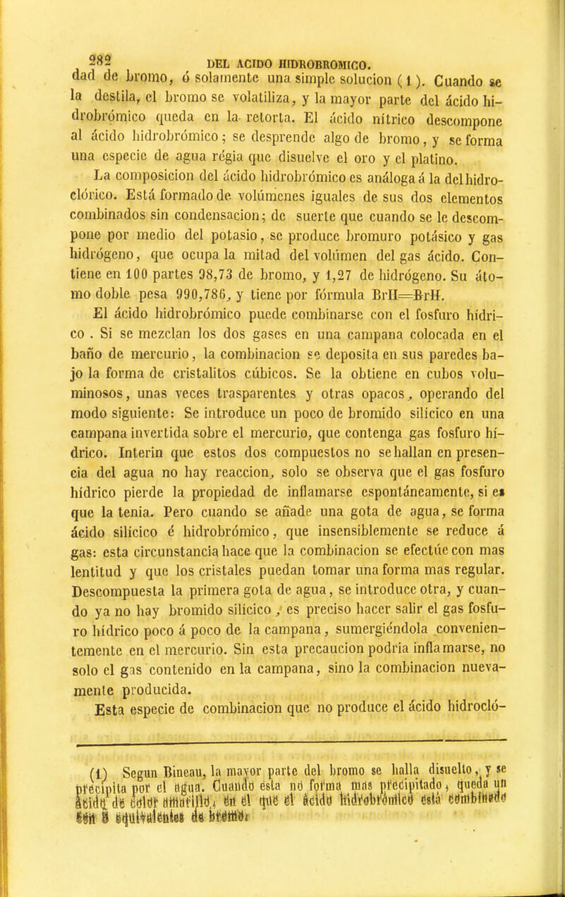 dad de bromo, ó solamente una simple solución ( 1 ). Cuando se la destila, el bromo se volatiliza, y la mayor parte del ácido lii- drobrómico queda en la retorta. El ácido nítrico descompone al ácido hidrobromico ; se desprende algo de bromo, y se forma una especie de agua regia que disuelve el oro y el platino. La composición del ácido hidrobromico es análoga á la delhidro- clórico. Está formado de volúmenes iguales de sus dos elementos combinados sin condensación ; de suerte que cuando se le descom- pone por medio del potasio, se produce bromuro potásico y gas hidrógeno, que ocúpala mitad del volumen delgas ácido. Con- tiene en 100 partes 98,73 de bromo, y 1,27 de hidrógeno. Su áto- mo doble pesa 990,786, y tiene por fórmula BrII=&rIí. El ácido hidrobrómico puede combinarse con el fosfuro hídri- co . Si se mezclan los dos gases en una campana colocada en el baño de mercurio, la combinación se deposita en sus paredes ba- jo la forma de cristalitos cúbicos. Se la obtiene en cubos volu- minosos, unas veces trasparentes y otras opacos, operando del modo siguiente: Se introduce un poco de bromido silícico en una campana invertida sobre el mercurio, que contenga gas fosfuro hí- drico. Interin que estos dos compuestos no se hallan en presen- cia del agua no hay reacción, solo se observa que el gas fosfuro hídrico pierde la propiedad de inflamarse espontáneamente, si es que la tenia. Pero cuando se añade una gota de agua, se forma ácido silícico é hidrobrómico, que insensiblemente se reduce á gas: esta circunstancia hace que la combinación se efectúe con mas lentitud y que los cristales puedan tomar una forma mas regular. Descompuesta la primera gota de agua, se introduce otra, y cuan- do ya no hay bromido silícico, es preciso hacer salir el gas fosfu- ro hídrico poco á poco de la campana, sumergiéndola convenien- temente en el mercurio. Sin esta precaución podría inflamarse, no solo el gas contenido en la campana, sino la combinación nueva- raenle producida. Esta especie de combinación que no produce el ácido hidrocló- r parte del bromo se halla disuello, y se ésta né fol'ma mas ptéCipitado < queda un qne el áéldd Iñdfobfdiíilcd está édmbfinao'i (1) Según Bineau, la may precipita por el agua, Ouaudt áSldii de eeldr «wariildj en el Nti S ëdulVâlëhiei ae bMc 1