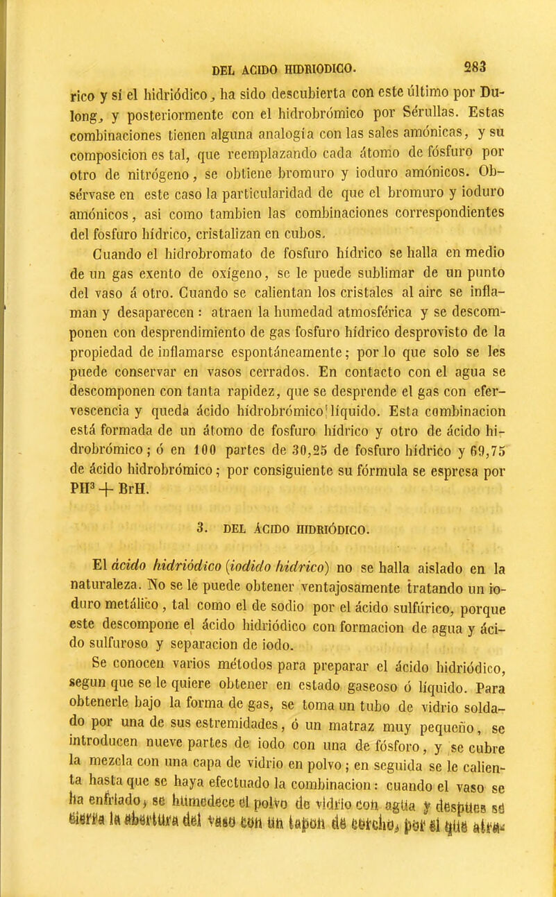 rico y sí el hklriódico Jia sido descubierta con este último por Du- longj y posteriormente con el hidrobromico por Serullas. Estas combinaciones tienen alguna analogía con las sales amónicas, y su composición es tal, que reemplazando cada átomo de fosfuro por otro de nitrógeno, se obtiene bromuro y ioduro amónicos. Ob- sérvase en este caso la particularidad de que el bromuro y ioduro amónicos, asi como también las combinaciones correspondientes del fosfuro hídrico, cristalizan en cubos. Cuando el hidrobromato de fosfuro hídrico se halla en medio de un gas exento de oxígeno, se le puede sublimar de un punto del vaso á otro. Cuando se calientan los cristales al aire se infla- man y desaparecen : atraen la humedad atmosférica y se descom- ponen con desprendimiento de gas fosfuro hídrico desprovisto de la propiedad de inflamarse espontáneamente ; por lo que solo se les puede conservar en vasos cerrados. En contacto con el agua se descomponen con tanta rapidez, que se desprende el gas con efer- vescencia y queda ácido hidrobrómico'líquido. Esta combinación está formada de un átomo de fosfuro hídrico y otro de ácido hi- drobrómico,- ó en 100 partes de 30,25 de fosfuro hídrico y 69,75 de ácido hidrobrómico ; por consiguiente su fórmula se espresa por PH» -f BrH. 3. DEL ÁCIDO niDRIÓDICO. El ácido liidriódico {iodido kidrico) no se halla aislado en la naturaleza. No se le puede obtener ventajosamente tratando un io- duro metálico, tal como el de sodio por el ácido sulfúrico, porque este descompone el ácido liidriódico con formación de agua y áci- do sulfuroso y separación de iodo. Se conocen varios métodos para preparar el ácido liidriódico, según que se le quiere obtener en estado gaseoso ó líquido. Para obteneile bajo la forma de gas, se toma un tubo de vidrio solda- do por una de sus estremidades, ó un matraz muy pequeño, se introducen nueve partes de iodo con una de fósforo, y se cubre la mezcla con una capa de vidrio en polvo ; en seguida se le calien- ta hasta que se haya efectuado la combinación : cuando el vaso se ha enfriado j se humedece el polvo de vldfio coU agUa y despUes se éierfa Itt ftki'tUfa del \m eod m tapoii dë pdf ëi ^Uë