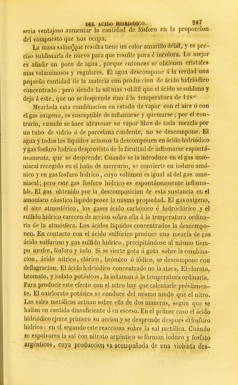 seria ventajoso aumentar la cantidad de fósforo en la proporción del compuesto que nos ocupa. La masa salinajque resulta tiene un color amarillo débil, y es pre- ciso sublimarla de nuevo para que resulte pura c incolora. Lo mejor es añadir un poco de agua, porque entonces se obtienen cristales mas voluminosos y regulares. El agua descompone á la verdad una pequeña cantidad de la materia con producción de ácido hidriódico concentrado ; pero siendo la salinas volátil que el ácido se sublima y deja á este, que no se desprende sino á la temperatura de Mezclada esta combinación en estado de vapor con el aire ó con el gas oxígeno, es susceptible de inflamarse y quemarse ; por el con- trario, cuando se hace atravesar su vapor libre de toda mezcla por un tubo de vidrio ó de porcelana candente, no se descompone. El agua y todos los líquidos acuosos la descomponen en ácido hidriódico y gas fosfuro hídrico desprovisto de la facultad de inflamarse espontá- neamente, que se desprende. Guando se la introduce en el gas amo- niacal recogido en el baño de mercurio, se convierte en ioduro amó- nico y en gas fosfuro hídrico, cuyo volumen es igual al del gas amo- niacal; pero este gas fosfuro hídrico es espontáneamente inflama- ble. El gas obtenido por la descomposición de esta sustancia en el amoniaco cáustico líquido posee la misma propiedad. El gas oxígeno, el aire atmosíérico, los gases ácido carbónico é hidroclórico y el sullido hídrico carecen de acción sobre ella á la temperatura ordina- ria de la atmósfera. Los ácidos líquidos concentrados la descompo- nen. En contacto con el ácido sulfúrico produce una mezcla de gas ácido sulfuroso y gas sulfido hídrico, precipitándose al mismo tiem- po azufre, fósforo y iodo. Si se vierte gota á gota sobre la combina- ción, ácido nítrico, dórico, brómico ó iódico, se descompone con deflagración. El ácido hidriódico concentrado no la ataca. El clorato, bromato, y iodato potásicos, la inllaman á la temperatura ordinaria. Para producir este efecto con el nitro hay que calentarle previamen- te. El oxiclorato potásico se conduce del mismo modo que el nitro. Las sales metálicas actúan sobre ella de dos maneras, según que se hallan en cantida dinsuficiente ó en esceso. En el primer caso el ácido hidriódico ejerce primero su acción y se desprende después el fosfuro hídrico: en el segundo este reacciona sobre la sal metálica. Guando se espolvorea la sal con nitrato argéntico se forman ioduro y fosfato argénticos, cuya producción va acompañada de una violenta des-