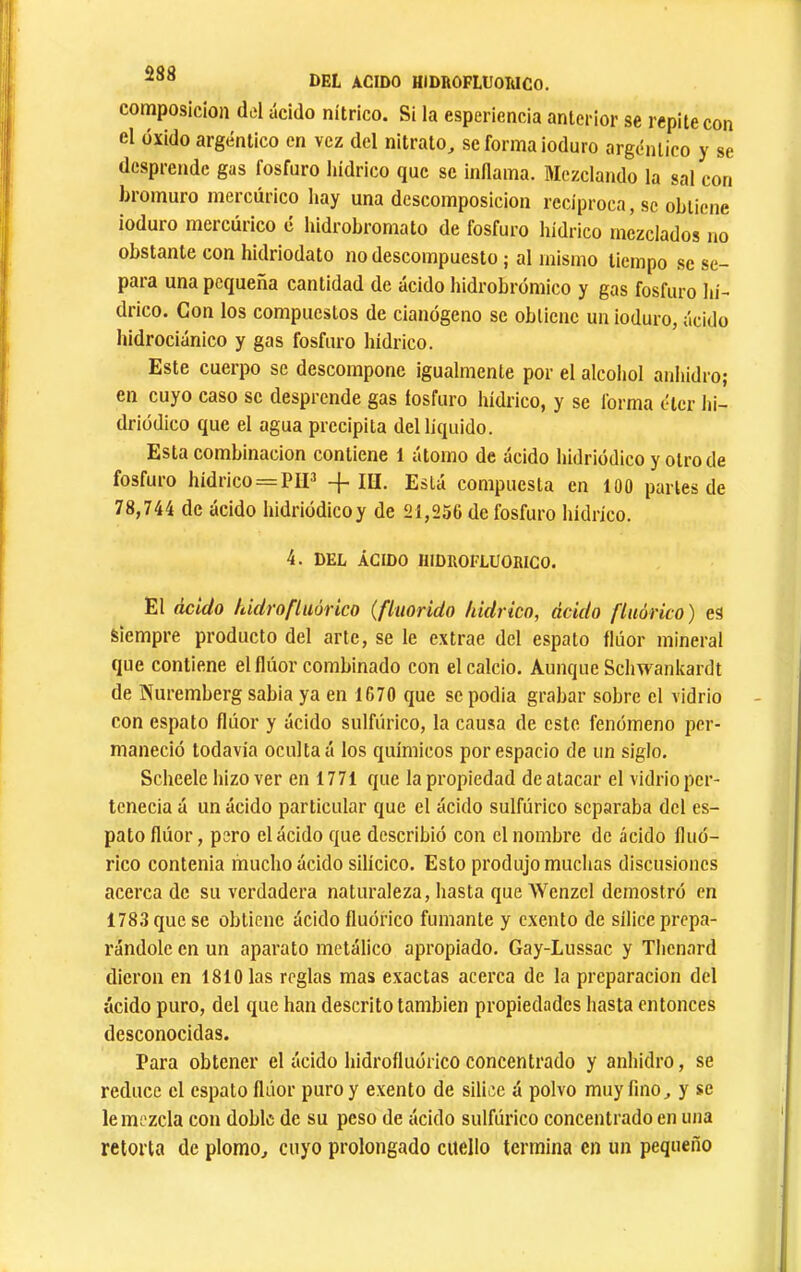 DEL ACIDO HIDROFLUOIiICO, composición del ácido nítrico. Si la esperiencia anterior se repite con el oxido argéntico en vez del nitrato, se forma ioduro argéntico y se desprende gas fosfuro liidrico que se inllama. Mezclando la sal con bromuro mercúrico hay una descomposición recíproca, se obtiene ioduro mercúrico é hidrobromato de fosfuro hídrico mezclados no obstante con hidriodato no descompuesto ; al mismo tiempo se se- para una pequeña cantidad de ácido hidrobrómico y gas fosfuro hi- drico. Con los compuestos de cianógeno se obtiene un ioduro, ácido hidrociánico y gas fosfuro hídrico. Este cuerpo se descompone igualmente por el alcoliol anhidro; en cuyo caso se desprende gas fosfuro hídrico, y se forma éter hi- driüdico que el agua precipita del liquido. Esta combinación contiene 1 átomo de acido hidriódico y otro de fosfuro hídrico = PII^ -{-m. Está compuesta en 100 parles de 78,744 de ácido hidriódicoy de 21,256 de fosfuro hídrico. 4. DEL ÁCIDO IIIDROFLUOIIICO. El ácido hulrofluórico (fiuorido liidrico, ácido fluórico) es siempre producto del arte, se le extrae del espato flúor mineral que contiene el flúor combinado con el calcio. Aunque Schwankardt de Nuremberg sabia ya en 1670 que se podia grabar sobre el vidrio con espato flúor y ácido sulfúrico, la causa de este fenómeno per- maneció todavía oculta á los químicos por espacio de un siglo. Scheele hizo ver en 1771 que la propiedad de atacar el vidrio per- tenecía á un ácido particular que el ácido sulfúrico separaba del es- pato flúor, pero el ácido que describió con el nombre de ácido fluó- rico contenia mucho ácido silícico. Esto produjo muchas discusiones acercado su verdadera naturaleza, hasta que Wenzcl demostró en 1783 que se obtiene ácido fluórico fumante y exento de sílice prepa- rándole en un aparato metálico apropiado. Gay-Lussac y Thenard dieron en 1810 las reglas mas exactas acerca de la preparación del ácido puro, del que han descrito también propiedades hasta entonces desconocidas. Para obtener el ácido hidrofluórico concentrado y anhidro, se reduce el espato flúor puro y exento de silice á polvo muy fino, y se le mezcla con doble de su peso de ácido sulfúrico concentrado en una retorta de plomo, cuyo prolongado cuello termina en un pequeño