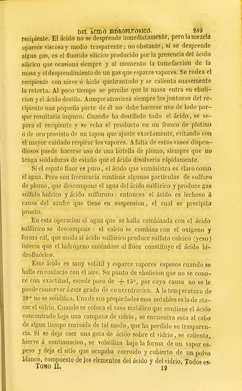 recipiente. El ácido no se desprende inmediatamente, pero la mezcla aparece viscosa y medio trasparente; no obstante, sí se desprende algún gas, es el Iluorido silícico producido por la presencia del ácido silícico que ocasiona siempre y al momento la tumefacción de la masa y el desprendimiento de un gas que esparce vapores. Se rodea el recipiente con nieve ó hielo quebrantado y se calienta suavemente la retorta. Al poco tiempo se percibe que la masa entra en ebuli- ción y el ácido destila. Aunque atraviesa siempre las junturas del re- cipiente una pequeña parte de él no debe hacerse uso de lodo por- que resultaría impuro. Cuando ha destilado todo el ácido, se se- para el recipiente y se echa el producto en un frasco de platino ó de oro provisto de un tapón que ajuste exactamente, evitando con el mayor cuidado respirar los vapores. A falta de estos vasos dispen- diosos puede hacerse uso de una botella de plomo, siempre que no tenga soldaduras de estaño que el ácido disolvería rápidamente. Si el espato flúor es puro, el ácido que suministra es claro como el agua. Pero con frecuencia contiene algunas partículas de sulfuro de plomo, que descompone el agua del ácido sulfúrico y produce gas súlfido hídrico y ácido sulfuroso : entonces el ácido es lechoso á causa'del azufre que tiene en suspension, el cual se precipita pronto. En esta operación el agua que se halla combinada con el ácido sulfúrico se descompone : el calcio se combina con el oxígeno y forma cal, que unida al ácido sulfúrico produce sulfato calcico (yeso) ínterin que el hidrógeno uniéndose al flúor constituye el ácido hi- drofluórico. Este ácido es muy volátil y esparce vapores espesos cuando se halla en contacto con el aire. Su punto de ebulición que no se cono- ce con exactitud, escede poco de + 15“^ por cuya causa no se le puede conservará este grado de concentración. A la temperatura de 20 no se solidifica. Una de sus propiedades mas notables es la de ata- car el vidrio. Cuando se coloca el vaso metálico que contiene el ácido concentrado bajo una campana de vidrio, se encuentra esta al cabo de algún tiempo corroída de tal modo, que ha perdido su trasparen- cia. Si se deja caer una gota de ácido sobre el vidrio, se calienta, hierve á continuación, se volatiliza bajo la forma de un vapores- peso y deja el sitio que ocupaba corroido y cubierto de un polvo blanco, compuesto de \os elementos del ácido y del vidrio. Todos es- Tomo IX, jg
