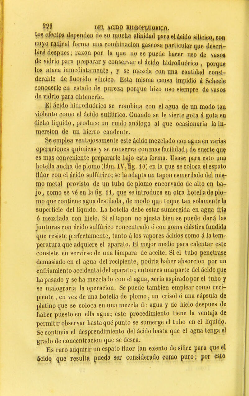 299 DEL AÇJPP BJDBOFLPÛRiqo. Ç^eclps dependea de su mucha afinidad para eUcido silicicp, çoti cuyo radical forma una combinación gaseosa particular qqe descri- fiiie después ; razón por la que no se puede hacer uso de vasos de vidrio para preparar y conservar el ácido hidrofluórico , porque los ataca inmediatamente , y se mezcla con una cantidad consi- derable de Iluorido silicico. Esta misma causa impidió á Scheele conocerle en estado de pureza porque hizo uso siempre de vasos de vidrio para obtenerle. El ácido hidrofluórico se combina con el agua de un modo tan violento como el ácido sulfúrico. Cuando se le vierte gota á gota en dicho iíquido, produce un ruido análogo al que ocasionarla la in- mersión de un hierro candente. Se emplea ventajosamente este ácido mezclado con agua en varias operaciones químicas y se conserva con mas facilidad ; de suerte quç es mas conveniente prepararle bajo esta forma. Usase para esto yna botella ancha de plomo (lám. IV, ïg. 10) en la que se coloca el espato flúor con el ácido sulfúrico; se la adapta un tapón esmerilado del mis- mo metal provisto de un tubo de plomo encorvado de alto en ba- jo ^ como se vé en la fig. 11, que se introduce en otra botella de plo- mo que contiene agua destilada, de modo que toque tan solamente la superficie del liquido. La botella debe estar sumergida en agua fria ó mezclada con hielo. Si el tapón no ajusta bien se puede dará las junturas con ácido sulfúrico concentrado ó con goma elástica fundida que resiste perfeclamente^ tanto á los vapores ácidos como á la tem- peratura que adquiere el aparato. El mejor medio para calentar este consiste en servirse de una lámpara de aceite. Si el tubo penetrase demasiado en el agua del recipiente, podria haber absorción por un enfriamiento accidental del aparato ; entonces una parte del ácido que ha pasado y se ha mezclado con el agua, seria aspirado por el tubo y se malograria la operación. Se puede también emplear como reci- piente, en vez de una botella de plomo, un crisol ó una cápsula de platino que se coloca en una mezcla de agua y de hielo después de haber puesto en ella agua; este procedimiento tiene la ventaja de permitir observar hasta qué punto se sumerge el tubo en el líquido. Se continúa el desprendimiento del ácido hasta que el agua tenga el grado de concentración que se desea. Es raro adquirir un espato fluor tan exento de sílice para que el ácido que resulta pueda ser considerado como puro ; por esto