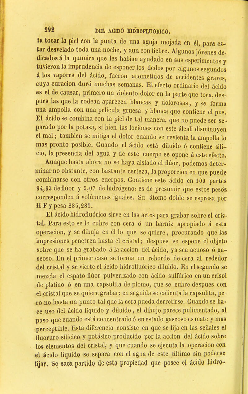 la tocar la piel con la punta de una aguja mojada en él, para ea- lar desvelado toda una noche, y aun con fiebre. Algunos jóvenes de- dicados á la química que les habian ayudado en sus esperimentos y tuvieron la imprudencia de esponer los dedos por algunos segundos á los vapores del ácido, fueron acometidos de accidentes graves, cuya curación duró muchas semanas. El efecto ordinario del ácido es el de causar, primero un violento dolor en la parte que toca, des- pues las que la rodean aparecen blancas y dolorosas, y se forma una ampolla con una película gruesa y blanca que contiene el pus. El acido se combina con la piel de tal manera, que no puede ser se- parado por la potasa, sí bien las lociones con este álcali disminuyen el mal ^ también se mitiga el dolor cuando se revienta la ampolla lo mas pronto posible. Cuando el ácido está diluido ó contiene sili- cio, la presencia del agua y de este cuerpo se opone á este efecto. Aunque hasta ahora no se haya aislado el flúor, podemos deter- minar no obstante, con bastante certeza, la proporción en que puede combinarse con otros cuerpos. Contiene este ácido en 100 partes 94,93 deflúor y 5,07 debidrógeno: es de presumir que estos pesos corresponden á volúmenes iguales. Su átomo doble se espresa por H F y pesa 286,281. El ácido hidrofluórico sirve en las arles para grabar sobre el cris- tal. Para esto se le cubre con cera ó un barniz apropiado á esta operación, y se dibuja en él lo que se quiere, procurando que las impresiones penetren hasta el cristal ; después se espone el objeto sobre que se ha grabado á la acción del ácido, ya sea acuoso ó ga- seoso. En el primer caso se forma un reborde de cera al rededor del cristal y se vierte el ácido hidrofluórico diluido. En el segundo se mezcla el espato flúor pulverizado con ácido sulfúrico en un crisol de platino ó en una capsulita de plomo, que se cubre después con el cristal que se quiere grabar; en seguida se calienta la capsulita, pe- ro no hasta un punto tal que la cera pueda derretirse. Cuando se ha- ce uso del ácido líquido y diluido, el dibujo parece pulimentado, al paso que cuando está concentrado ó en estado gaseoso es mate y mas perceptible. Esta diferencia consiste en que se fija en las señales el fluoruro silícico y potásico producido por la acción del ácido sobre los elementos del cristal, y que cuando se ejecuta la operación con el ácido líquido se separa con el agua de este último sin poderse fijar, Se saca partido de esta propiedad que posee el ácido hidro-